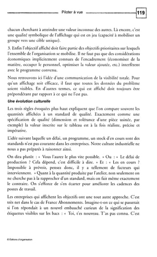 Piloter à vue
chacun cherchant à atteindre une valeur inconnue des autres. Là encore, c’est
une qualité symbolique de l’affichage qui est en jeu (capacité à mobiliser un
groupe vers une cible unique).
3. Enfin l’objectif affiché doit faire partie des objectifs prioritaires sur lesquels
l’ensemble de l’organisation se mobilise. II ne faut pas que des considérations
économiques implicitement connues de l’encadrement (économiser de la
matière, occuper le personnel, optimiser la valeur ajoutée, etc.) interfèrent
avec le programme convenu.
Nous retrouvons ici l’idée d’une communication de la visibilité totale. Pour
qu’un affichage soit efficace, il faut que toutes les données du problème
soient visibles. En d’autres termes, ce qui est affiché doit toujours être
prépondérant par rapport à ce qui ne l’est pas.
Une évolution culturelle
Les trois règles évoquées plus haut expliquent que l’on compare souvent les
quantités affichées à un standard de qualité. Exactement comme une
spécification de qualité (dimension et tolérance d’une pièce usinée, par
exemple) la valeur inscrite sur le tableau est à la fois réaliste, précise et
impérative.
L‘idée suivant laquelle un délai, un programme, un stock d’en cours sont des
standards n’est pas courante dans les entreprises. Notre culture industrielle ne
nous a pas préparés à raisonner ainsi.
O n dira plutôt : (( Vous l’aurez le plus vite possible. )) O u : (( Le délai de
production ? Cela dépend, c’est difficile à dire. )) Et : (( Les en cours ?
Impossible à prévoir, pensez donc, il y a tellement de facteurs qui
interviennent. )) Quant à la quantité produite par l’atelier, non seulement on
ne cherche pas à la rapprocher d’un standard, mais on fait même exactement
le contraire. O n s’efforce de s’en écarter pour améliorer les cadences des
postes de travail.
Les entreprises qui affichent les objectifs ont une tout autre approche. C’est
très net dans le cas de France Abonnements. Imagine-t-on ce qui se passerait
si l’on répondait à un nouvel embauché curieux de la signification des
étiquettes visibles sur les bacs : a Toi, t’es nouveau. T’as pas connu. C’est
O Éditions d’organisation
 