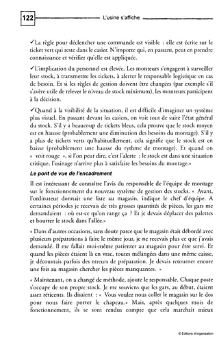 L‘usine s’affiche
JLa règle pour déclencher une commande est visible : elle est écrite sur le
ticket vert qui reste dans le casier. N’importe qui, en passant, peut en prendre
connaissance et vérifier qu’elle est appliquée.
JL‘implication du personnel est élevée. Les monteurs s’engagent à surveiller
leur stock, à transmettre les tickets, à alerter le responsable logistique en cas
de besoin. Et si les règles de gestion doivent être changées (par exemple s’il
s’avère utile de relever le niveau de stock minimum),les monteurs participent
à la décision.
JQuand à la visibilité de la situation, il est difficile d’imaginer un système
plus visuel. En passant devant les casiers, on voit tout de suite l’état général
du stock. S’il y a beaucoup de tickets bleus, cela prouve que le stock moyen
est en hausse (probablement une diminution des besoins du montage). S’ily
a plus de tickets verts qu’habituellement, cela signifie que le stock est en
baisse (probablement une hausse du rythme de montage). Et quand on
(< voit rouge »,si l’on peut dire, c’est l’alerte :le stock est dans une situation
critique, l’usinage n’arrive plus à satisfaire les besoins du montage.))
Le pont de vue de /’encadrement
I1 est intéressant de connaître l’avis du responsable de l’équipe de montage
sur le fonctionnement du nouveau système de gestion des stocks. N Avant,
l’ordinateur donnait une liste au magasin, indique le chef d’équipe. A
certaines périodes je recevais de très grosses quantités de pièces, les gars me
demandaient : où est-ce qu’on range ça ? Et je devais déplacer des palettes
et bourrer le stock dans l’allée.))
(( Dans d’autres occasions, sans doute parce que le magasin était débordé avec
plusieurs préparations à faire le même jour, je ne recevais plus ce que j’avais
demandé. I1 me fallait moi-même patienter au magasin pour être servi. Et
quand les pièces étaient là en vrac, toutes mélangées dans une même caisse,
je découvrais parfois des erreurs de préparation. Je devais retourner encore
une fois au magasin chercher les pièces manquantes. ))
(( Maintenant, on a changé de méthode, ajoute le responsable. Chaque poste
s’occupe de son propre stock. Je me souviens que les gars, au début, étaient
assez réticents. Ils disaient : (( Vous voulez nous coller le magasin sur le dos
pour nous faire porter le chapeau.)) Mais, après quelques mois de
fonctionnement, ils se sont rendus compte que cela marchait mieux
O Editions d’organisation
 