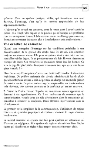 Piloter à vue
qu’avant. C’est un système pratique, visible, qui fonctionne tout seul.
Surtout, l’avantage, c’est qu’ils se sentent responsables de leur
approvisionnement.))
(( J’ajoute qu’en ce qui me concerne, entre le temps passé à courir après les
pièces et à remplir des papiers je ne pouvais pas m’occuper des problèmes
concrets et organiser le travail. Maintenant, on ne me dérange pas sans cesse.
Je peux me consacrer beaucoup plus à la technique et aux améliorations.))
Une question de confiance
Quand une entreprise s’interroge sur les conditions préalables à une
décentralisation de la gestion des stocks dans les ateliers, une objection
majeure est souvent émise. Elle peut s’exprimer ainsi (( Attendez un peu,
vous allez voir les dégâts. Ils en prendront trop à la fois. Ils vont sûrement se
tromper de codes. On retrouvera les mauvaises pièces avec les bonnes. Ce
sera la pagaille généralisée. Pourquoi tenez-vous tant que ça à leur laisser
gérer le stock ? ))
Dans beaucoup d’entreprises, c’est vrai, on hésite à décentraliser les fonctions
logistiques. On préfère maintenir des circuits administratifs lourds plutôt
que de confier aux ateliers le soin de prendre en charge eux-mêmes la gestion
de certains stocks. Et quand on interroge les responsables sur la raison dune
telle réticence, c’est souvent un manque de confiance qui est mis en avant.
A l’instar de l’usine Ernault Toyoda, de nombreuses usines apportent un
démenti à ces appréhensions. Or il est intéressant de constater que la
communication visuelle joue un rôle déterminant dans le mécanisme qui
contribue à restaurer la confiance. Deux éléments interviennent dans ce
rétablissement.
Le premier est la simplicité de la communication. L‘utilisation de repères
concrets, de symboles graphiques, de couleurs, diminue le risque d’erreurs
involontaires.
Le second concerne les erreurs que l’on peut qualifier de volontaires ou
d’erreurs par négligence. Si le système de règles et de suivi est bien fait, les
signes qui visualisent les règles et leur respect sont extrêmement clairs.
O Éditions d‘organisation
 