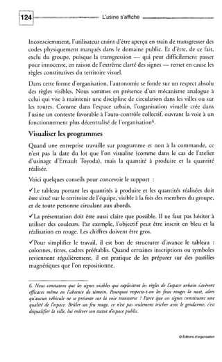 L‘usine s’affiche
Inconsciemment, l’utilisateur craint d’être aperçu en train de transgresser des
codes physiquement marqués dans le domaine public. Et d’être, de ce fait,
exclu du groupe, puisque la transgression - qui peut difficilement passer
pour innocente, en raison de l’extrêmeclarté des signes -remet en cause les
règles constitutives du territoire visuel.
Dans cette forme d’organisation, l’autonomie se fonde sur un respect absolu
des règles visibles. Nous sommes en présence d’un mécanisme analogue à
celui qui vise à maintenir une discipline de circulation dans les villes ou sur
les routes. Comme dans l’espace urbain, l’organisation visuelle crée dans
l’usine un contexte favorable à l’auto-contrôle collectif, ouvrant la voie à un
fonctionnement plus décentralisé de l’organisation6.
Visualiser les programmes
Quand une entreprise travaille sur programme et non à la commande, ce
n’est pas la date du lot que l’on visualise (comme dans le cas de l’atelier
d’usinage d‘Ernault Toyoda), mais la quantité à produire et la quantité
réalisée.
Voici quelques conseils pour concevoir le support :
JLe tableau portant les quantités à produire et les quantités réalisées doit
être situé sur le territoire de l’équipe, visible à la fois des membres du groupe,
et de toute personne circulant aux abords.
JLa présentation doit être aussi claire que possible. I1 ne faut pas hésiter à
utiliser des couleurs. Par exemple, l’objectif peut être inscrit en bleu et la
réalisation en rouge. Les chiffres doivent être gros.
JPour simplifier le travail, il est bon de structurer d’avance le tableau :
colonnes, titres, cadres préétablis. Quand certaines inscriptions ou symboles
reviennent régulièrement, il est pratique de les préparer sur des pastilles
magnétiques que l’on repositionne.
6 Nous constatons que les signes visibles qui explicitent les règles de léspace urbain shvèrent
eficaces même en lhbsence de témoin. Pourquoi respecte-t-on les feux rouges la nuit, alors
quhucun véhicule ne se présente sur la voie transverse ? Parce que ces signes constituent une
qualité de l’espace. Brûler un feu rouge, ce n’estpas seulement tricher avec le gendarme, c’est
déqualifier la ville, lui enlever son statut d‘espace public.
O Éditions d‘organisation
 