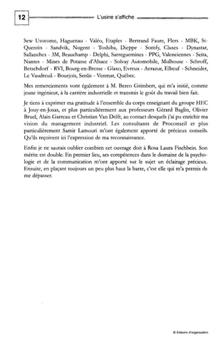 L‘usine s’affiche
Sew Usocome, Haguenau - Valéo, Etaples - Bertrand Faure, Flers - MBK, St-
Quentin - Sandvik, Nogent - Toshiba, Dieppe - Somfy, Cluses - Dynastar,
Sallanches - 3M, Beauchamp - Delphi, Sarreguemines - PPG, Valenciennes - Seita,
Nantes - Mines de Potasse d’Alsace - Solvay Automobile, Mulhouse - Schroff,
Betschdorf - RVI, Bourg-en-Bresse - Glaxo, Evreux - Aerazur, Elbeuf - Schneider,
Le Vaudreuil - Bourjois, Senlis - Venmar, Québec.
Mes remerciements vont également à M. Berco Grimbert, qui m’a initié, comme
jeune ingénieur, à la carrière industrielle et transmis le goût du travail bien fait.
Je tiens à exprimer ma gratitude à l’ensembledu corps enseignant du groupe HEC
à Jouy-en-Josas, et plus particulièrement aux professeurs Gérard Baglin, Olivier
Bruel, Alain Garreau et Christian Van Delft, au contact desquels j’ai pu enrichir ma
vision du management industriel. Les consultants de Proconseil et plus
particulièrement Samir Lamouri m’ont également apporté de précieux conseils.
Qu’ils reçoivent ici l’expression de ma reconnaissance.
Enfin je ne saurais oublier combien cet ouvrage doit à Rosa Laura Fischbein. Son
mérite est double. En premier lieu, ses compétences dans le domaine de la psycho-
logie et de la communication m’ont apporté sur le sujet un éclairage précieux.
Ensuite, en plaçant toujours un peu plus haut la barre, c’est elle qui m’a permis de
me dépasser.
O Éditions d‘organisation
 