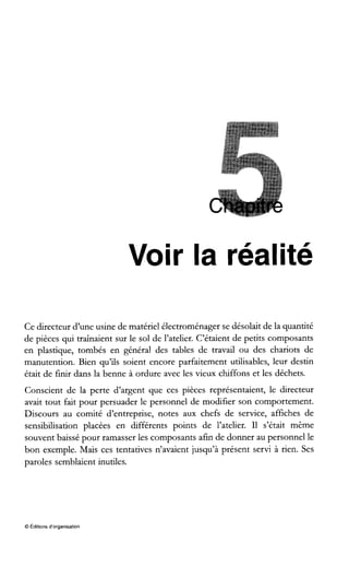 Voir la réalité
Ce directeur d’une usine de matériel électroménager se désolait de la quantité
de pièces qui traînaient sur le sol de l’atelier. C’étaient de petits composants
en plastique, tombés en général des tables de travail ou des chariots de
manutention. Bien qu’ils soient encore parfaitement utilisables, leur destin
était de finir dans la benne à ordure avec les vieux chiffons et les déchets.
Conscient de la perte d’argent que ces pièces représentaient, le directeur
avait tout fait pour persuader le personnel de modifier son comportement.
Discours au comité d’entreprise, notes aux chefs de service, affiches de
sensibilisation placées en différents points de l’atelier. Il s’était même
souvent baissé pour ramasser les composants afin de donner au personnel le
bon exemple. Mais ces tentatives n’avaient jusqu’à présent servi à rien. Ses
paroles semblaient inutiles.
O Éditions d’organisation
 