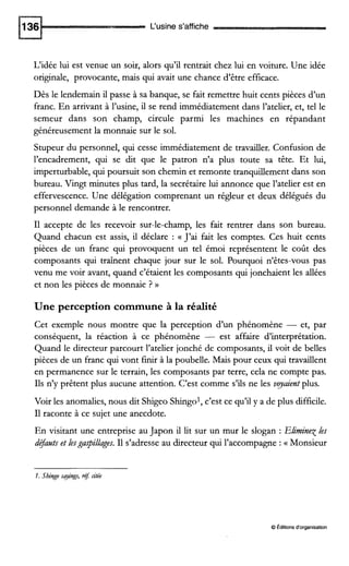 L‘usine s’affiche
L‘idée lui est venue un soir, alors qu’il rentrait chez lui en voiture. Une idée
originale, provocante, mais qui avait une chance d’être efficace.
Dès le lendemain il passe à sa banque, se fait remettre huit cents pièces d’un
franc. En arrivant à l’usine, il se rend immédiatement dans l’atelier, et, tel le
semeur dans son champ, circule parmi les machines en répandant
généreusement la monnaie sur le sol.
Stupeur du personnel, qui cesse immédiatement de travailler. Confusion de
l’encadrement, qui se dit que le patron n’a plus toute sa tête. Et lui,
imperturbable, qui poursuit son chemin et remonte tranquillement dans son
bureau. Vingt minutes plus tard, la secrétaire lui annonce que l’atelier est en
effervescence. Une délégation comprenant un régleur et deux délégués du
personnel demande à le rencontrer.
I1 accepte de les recevoir sur-le-champ, les fait rentrer dans son bureau.
Quand chacun est assis, il déclare : a J’ai fait les comptes. Ces huit cents
pièces de un franc qui provoquent un tel émoi représentent le coût des
composants qui traînent chaque jour sur le sol. Pourquoi n’êtes-vous pas
venu me voir avant, quand c’étaient les composants qui jonchaient les allées
et non les pièces de monnaie ? D
Une perception commune à la réalité
Cet exemple nous montre que la perception d’un phénomène - et, par
conséquent, la réaction à ce phénomène - est affaire d‘interprétation.
Quand le directeur parcourt l’atelier jonché de composants, il voit de belles
pièces de un franc qui vont finir à la poubelle. Mais pour ceux qui travaillent
en permanence sur le terrain, les composants par terre, cela ne compte pas.
Ils n’y prêtent plus aucune attention. C’est comme s’ils ne les vyazent plus.
Voir les anomalies, nous dit Shigeo Shingol, c’est ce qu’il y a de plus difficile.
I1raconte à ce sujet une anecdote.
En visitant une entreprise au Japon il lit sur un mur le slogan : Eliminex les
défatltset lesgu@llages. I1 s’adresse au directeur qui l’accompagne :G Monsieur
1. Shingo gying, .éf:citée
O Éditionsd‘organisation
 