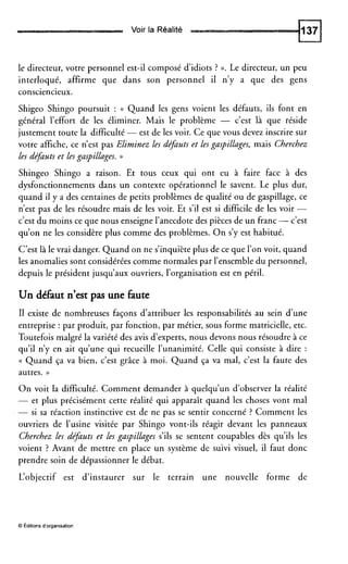 Voir la Réalité
le directeur, votre personnel est-il composé d’idiots ? ».Le directeur, un peu
interloqué, affirme que dans son personnel il n’y a que des gens
consciencieux.
Shigeo Shingo poursuit : (( Quand les gens voient les défauts, ils font en
général l’effort de les éliminer. Mais le problème - c’est là que réside
justement toute la difficulté -est de les voir. Ce que vous devez inscrire sur
votre affiche, ce n’est pas Elirninez les dqauts et les gaspillages, mais Cherchez
les de@uts et Les gaspilLages. ))
Shingeo Shingo a raison. Et tous ceux qui ont eu à faire face à des
dysfonctionnements dans un contexte opérationnel le savent. Le plus dur,
quand il y a des centaines de petits problèmes de qualité ou de gaspillage, ce
n’est pas de les résoudre mais de les voir. Et s’il est si difficile de les voir -
c’est du moins ce que nous enseigne l’anecdote des pièces de un franc -c’est
qu’on ne les considère plus comme des problèmes. O n s’y est habitué.
C’est là le vrai danger. Quand on ne s’inquiète plus de ce que l’on voit, quand
les anomalies sont considérées comme normales par l’ensemble du personnel,
depuis le président jusqu’aux ouvriers, l’organisation est en péril.
Un défaut n’estpas une faute
I1 existe de nombreuses façons d’attribuer les responsabilités au sein d’une
entreprise : par produit, par fonction, par métier, sous forme matricielle, etc.
Toutefois malgré la variété des avis d’experts, nous devons nous résoudre à ce
qu’il n’y en ait qu’une qui recueille l’unanimité. Celle qui consiste à dire :
(( Quand ça va bien, c’est grâce à moi. Quand ça va mal, c’est la faute des
autres. ))
O n voit la difficulté. Comment demander à quelqu’un d’observer la réalité
- et plus précisément cette réalité qui apparaît quand les choses vont mal
- si sa réaction instinctive est de ne pas se sentir concerné ? Comment les
ouvriers de l’usine visitée par Shingo vont-ils réagir devant les panneaux
Cherchez les de@uts et Les gaspillages s’ils se sentent coupables dès qu’ils les
voient ? Avant de mettre en place un système de suivi visuel, il faut donc
prendre soin de dépassionner le débat.
L’objectif est d’instaurer sur le terrain une nouvelle forme de
O Éditionsd’organisation
 