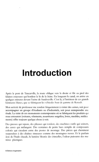 Introduction
Après le pont de Tancarville, la route oblique vers la droite et file au pied des
falaises crayeuses qui bordent le lit de la Seine. En longeant le canal, on arrive en
quelques minutes devant l’usine de Sandouville. C’est là, à l’intérieur de ces grands
bâtiments blancs, que se fabriquent les -Chicules haut dc gammc dc licnault.
Mon activité de professeur me conduit fréquemment à visiter des usines, soit pour
accompagner un groupe d’étudiants ou d’industriels, soit pour entreprendre unc
étude. La visite de ces monuments contemporains où se fabriquent les produits qui
nous entourent (voitures, vêtements, nourritures surgelées, livres, meubles, médica
ments) offre toujours quelque chose à voir.
Des presses qui tapent, des plieuses qui tordent, dcs machines-outils qui usinent,
des cuves qui mélangent. Des centaines de petits bacs remplis de composants
colorés qui circulent entre des postes de montage. Des pièces qui cheminent
suspendues à des chaînes sinueuses comme des montagnes russes. Et le parfum
âcre de l’huile chaude, la lumière bleutée des étincelles, l’odeur puissante des ma-
tières plastiques.
O Editions d‘organisation
 