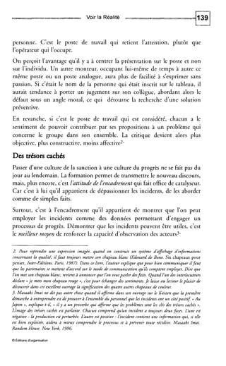 Voir la Réalité
personne. C’est le poste de travail qui retient l’attention, plutôt que
l’opérateur qui l’occupe.
O n perçoit l’avantage qu’il y a à centrer la présentation sur le poste et non
sur l’individu. Un autre monteur, occupant lui-même de temps à autre ce
même poste ou un poste analogue, aura plus de facilité à s’exprimer sans
passion. Si c’était le nom de la personne qui était inscrit sur le tableau, il
aurait tendance à porter un jugement sur son collègue, abordant alors le
défaut sous un angle moral, ce qui détourne la recherche d’une solution
préventive.
En revanche, si c’est le poste de travail qui est considéré, chacun a le
sentiment de pouvoir contribuer par ses propositions à un problème qui
concerne le groupe dans son ensemble. La critique devient alors plus
objective, plus constructive, moins affective2.
Des trésors cachés
Passer d’une culture de la sanction à une culture du progrès ne se fait pas du
jour au lendemain. La formation permet de transmettre le nouveau discours,
mais, plus encore, c’est lhttitude de l’encadrementqui fait office de catalyseur.
Car c’est à lui qu’il appartient de dépassionner les incidents, de les aborder
comme de simples faits.
Surtout, c’est à l’encadrement qu’il appartient de montrer que l’on peut
employer les incidents comme des données permettant d’engager un
processus de progrès. Démontrer que les incidents peuvent être utiles, c’est
le meilleur moyen de renforcer la capacité d’observation des acteurs3.
~~
2. Pour reprendre une expression imagée, quand on construit un système dàffichage d’informations
concernant la qualité, ilfaut toujours mettre son chapeau blanc (Edouard de Bono. Six chapeaux pour
penser, Inter-Editions. Paris. 1987). Dans ce livre, l’auteurexplique quepour bien communiquer ilfaut
que lespartenaires se mettent d’accord sur le mode de communication qu’ils comptent employer. Dire que
l’on met son chapeau blanc, revient à annoncer que l’on veutparler desfaits. Quand lun des interlocuteurs
déclare (< je mets mon chapeau rouge n, c’estpour échanger des sentiments./e laisse au lecteur leplaisir de
découvrir d m s cet excellent ouvrage la signification des quatre autres chapeaux de couleur.
3. Masaaki Imai ne dit pas autre chose quand il afirme dans son ouvrage sur le Kaizen que la première
démarcheà entreprendre est deprouver à l’ensembledu personnelque les incidents ont un côtépositif: (c Au
Japon >>, explique-t-il, (t il y d un proverbe qui affirme que les problèmes sont les clés des trésors cachés ».
L’image des trésors cachés est parlante. Chacun comprend qu’un incident a toujours deux faces. L’une est
négative :la production est perturbée. Làutre estpositive :l’incident contient une information qui, si elle
est bien exploitée, aidera à mieux comprendre le processus et à prévenir toute récidive. Masaaki Imai.
Random House. New York, 1986.
0 Éditionsd’organisation
 