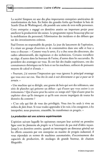 L‘usine s’affiche
La société Simpson est une des plus importantes entreprises américaines de
transformation du bois. En lisière des grandes forêts qui bordent la baie de
Seattle (Etat deWashington), elle possède une usine de trois mille personnes.
Cette entreprise a engagé ces dernières années un important projet pour
améliorer la productivité des usines. Le programme repose beaucoup plus sur
la mobilisation du personnel, l’élimination des incidents et des défauts que
sur des investissements coûteux.
Paul Everett est responsable du projet. Le jour du lancement de l’opération,
il a réuni un groupe d’ouvriers et de contremaîtres dans une salle et leur a
tenu ce discours : (( Comme vous le savez, il y a chez nous des directeurs, des
cadres administratifs, des ingénieurs et des techniciens. Certains travaillent
au siège, d’autres dans les bureaux de l’usine, d‘autres dans les succursales. Ils
possèdent des avantages sur vous. Ils ont fait des études supérieures, ont des
connaissances théoriques sur le bois et sur les machines, utilisent de puissants
moyens de calcul et d’essais. ))
(( Pourtant, j’ai souvent l’impression que vous ignorez le principal avantage
que vous avez sur eux. Vousêtes les seuls à. voir directement ce qui sepasse sur le
terrain. ))
(( Une machine qui se dérègle, une grume de bois qui sort des tolérances, une
série de planches qui présente un défaut : qui d’autre que vous assiste à ces
événements ? Qui d’autre peut les suivre en temps réel ? Qui d‘autre peut les
exploiter alors qu’ils émergent et qu’ils sont encore imprégnés de toutes les
données du contexte ?
(( C’est cela qui fait de vous des privilégiés. Vous êtes les seuls à vivre au
milieu defdits bruts. Si vous voulez apprendre à les voir, à les enregistrer, à les
interpréter, nous pourrons, ensemble, les transformer en progrès. ))
La production est une science expérimentale
L‘opinion suivant laquelle les opérateurs exerçant leur activité en première
ligne sont les fdntassins du progrès va à l’encontre de pas mal d’idées reçues.
Jusqu’à ces dernières années, quand on interrogeait un directeur général sur
les efforts consentis par son entreprise en matière de progrès industriel, il
vous répondait en termes de machines automatisées, d‘accroissement des
capacités de production, de stockages de grande hauteur, de chariots
filoguidés.
O Editionsd’organisation
 