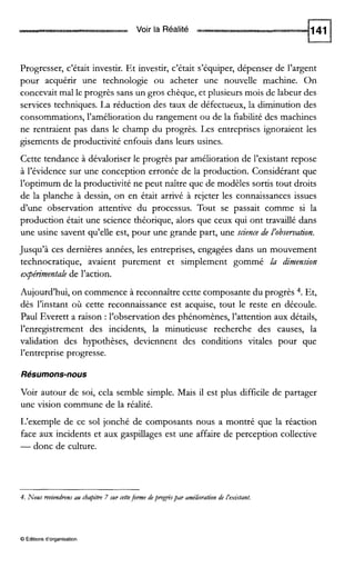 Voir la Réalité
Progresser, c’était investir. Et investir, c’était s’équiper, dépenser de l’argent
pour acquérir une technologie ou acheter une nouvelle machine. On
concevait mal le progrès sans un gros chèque, et plusieurs mois de labeur des
services techniques. La réduction des taux de défectueux, la diminution des
consommations, l’amélioration du rangement ou de la fiabilité des machines
ne rentraient pas dans le champ du progrès. Les entreprises ignoraient les
gisements de productivité enfouis dans leurs usines.
Cette tendance à dévaloriser le progrès par amélioration de l’existant repose
à l’évidence sur une conception erronée de la production. Considérant que
l’optimum de la productivité ne peut naître que de modèles sortis tout droits
de la planche à dessin, on en était arrivé à rejeter les connaissances issues
d’une observation attentive du processus. Tout se passait comme si la
production était une science théorique, alors que ceux qui ont travaillé dans
une usine savent qu’elle est, pour une grande part, une science de l’observation.
Jusqu’à ces dernières années, les entreprises, engagées dans un mouvement
technocratique, avaient purement et simplement gommé la dimension
expérimentale de l’action.
Aujourd’hui, on commence à reconnaître cette composante du progrès 4. Et,
dès l’instant où cette reconnaissance est acquise, tout le reste en découle.
Paul Everett a raison :l’observation des phénomènes, l’attention aux détails,
l’enregstrement des incidents, la minutieuse recherche des causes, la
validation des hypothèses, deviennent des conditions vitales pour que
l’entreprise progresse.
Résumons-nous
Voir autour de soi, cela semble simple. Mais il est plus difficile de partager
une vision commune de la réalité.
L’exemple de ce sol jonché de composants nous a montré que la réaction
face aux incidents et aux gaspillages est une affaire de perception collective
-donc de culture.
4. Nous reviendronsau chapitre 7 sur cetteforne depmgrèspar améliorationde i’exitant.
0 Éditions d‘organisation
 
