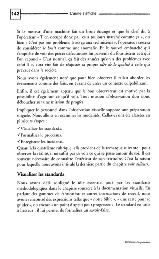 L‘usines’affiche
Si le moteur d’une machine fait un bruit étrange et que le chef dit à
l’opérateur (( T’en occupe donc pas, ça a toujours marché comme ça »,ou
bien (( C’est pas ton problème, laisse ça aux techniciens D, l’opérateur cessera
de considérer le bruit comme une anomalie. Et le nouvel embauché qui
s’inquiète de voir des pièces défectueuses lui parvenir du fournisseur et à qui
l’on répond (( C’est normal, ça fait des années qu’on a des problèmes avec
celui-là »,aura vite fait de réajuster sa propre idée de la qualité à celle qui
prévaut dans la société.
Nous avons également noté que pour bien observer il fallait aborder les
événements comme des faits, en évitant de créer un contexte culpabilisant.
Enfin, il est également apparu que le bon observateur est motivé par la
possibilité d’agir sur ce qu’il voit. Tout mission d’observation doit donc
déboucher sur une mission de progrès.
Impliquer le personnel dans l’observation visuelle suppose une préparation
soignée. Nous allons en examiner les modalités. Celles-ci ont été classées en
plusieurs étapes :
JVisualiser les standards.
JFormaliser le processus.
/Enregistrer les incidents.
Quant à la quatrième rubrique, elle provient de la remarque suivante : pour
observer la réalité, il ne suffit pas de voir ce qui se passe autour de soi. I1 est
souvent nécessaire de connaître l’extérieur de son territoire. C’est la raison
pour laquelle nous avons intitulé la dernière partie du chapitre voir ailleurs.
Visualiserles standards
Nous avons déjà souligné le rôle essentiel joué par les standards
méthodologiques dans le chapitre consacré à la documentation visuelle. En
parlant des gammes de fabrication et autres instructions de travail, nous
avons rencontré des expressions telles que (( notre bible », (( une carte pour se
guider »,ou encore un point d’appui pour progresser x. Le standard est utile
à l’acteur : il lui permet de formaliser un savoir-faire.
O Editions d’organisation
 
