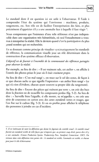 Voir la Réalité xa*a
Le standard dont il est question ici est utile à l’observateur. I1 l’aide à
comprendre l’état du système qui l’environne : machines, produits,
rangements, etc. Son rôle est de faciliter l’interprétation des faits, et plus
précisément d’apprécier s’il y a une anomalie face à laquelle il faut réagir 5.
Nous comprenons que l’existence d’une telle référence n’est pas indispen-
sable dans une organisation très hiérarchisée, où seul l’encadrement a voca-
tion à interpréter la réalité. Elle le devient quand c’est la participation du plus
grand nombre qui est recherchée.
En se donnant comme principe de visualiser systématiquement les standards
de référence, la communication visuelle joue un rôle déterminant dans ia
construction d’un système efficace d’observation.
L’objectifest de fournir à lénsemble de la communauté des référencespartagées
pour observer la réalité.
Par exemple, au lieu de dire : (( I1 est vraiment sale, cet atelier D, on affiche à
l’entrée des photos prises le jour où il était vraimentpropre.
Au lieu de dire (( C’est mal rangé D, on trace sur le sol des zones, de façon à
ce que chacun sache ce que signifie l’expression (( un atelier bien rangé )) (ce
qui n’a rien d’évident, chacun ayant souvent sa propre idée du rangement).
Au lieu de dire (( Encore des pièces qui traînent par terre », on crée des bacs
dont lafonction est de recueillir les composants perdus (fig. 5-2). Au lieu de
dire : (( Surveille bien l’aiguille, si elle monte, tu m’appelles »,on crée une
série de couronnes en carton avec des zones standards vertes et rouges, que
l’on fixe sur le cadran (fig. 5-3). Et on en profite pour afficher le téléphone
des personnes à joindre en cas d’incident.
5. Il est intéressant de noter la définition que donne lesJaponais du contrôle visuel :le contrôle visuel
fournit un standard visible de tellefaçon que n’importe qui, au premier coup dœil, puisse dire s’il y
a une anomalie. (Canon Production System. Productivity Press. Stamford, Connecticut. 1387). On
retrouve dans cette depnition troispoints clés :le standard est visible, l’anomalie est visible, et chacun
peutjouer le rôle d’observateur.
O Éditions d’organisation
 
