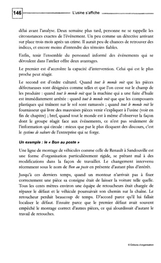 L‘usine s’affiche
délai avant l’analyse. Deux semaine plus tard, personne ne se rappelle les
circonstances exactes de l’événement. Un peu comme un détective arrivant
sur place trois mois après un crime. I1aurait peu de chances de retrouver des
indices, et encore moins d’entendre des témoins fiables.
Enfin, tenir l’ensemble du personnel informé des événements qui se
déroulent dans l’atelier offre deux avantages.
Le premier est d’accroître la capacité d’intervention. Celui qui est le plus
proche peut réagir.
Le second est d’ordre culturel. Quand tozlt le monde voit que les pièces
défectueuses sont désignées comme telles et que l’on cesse sur le champ de
les produire : quand tozlt le monde voit que la machine qui a une fuite d’hde
est immédiatement arrêtée : quand tozlt le monde voit que que les composants
plastiques qui traînent sur le sol sont ramassés ;quand tant le monde voit le
fournisseur qui livre des mauvaises pièces venir s’expliquer à l’usine (voir en
fin de chapitre) ;bref, quand tout le monde est à même d’observer la façon
dont le groupe réagit face aux événements, ce n’est pas seulement de
l’information qui circule : mieux que par le plus éloquent des discours, c’est
le gstème de valezlrs de l’entreprise qui se forge.
Un exemple :le N Bon au poste B
Une ligne de montage de véhicules comme celle de Renault à Sandoudle est
une forme d’organisation particulièrement rigide, se prêtant mal à des
modifications dans la façon de travailler. Le changement intervenu
récemment sous le nom de Bon azlposte en présente d’autant plus d’intérêt.
Jusqu’à ces derniers temps, quand un monteur n’arrivait pas à fEer
correctement une pièce sa consigne était de laisser la voiture telle quelle.
Tous les cents mètres environ une équipe de retoucheurs était chargée de
réparer le défaut et le véhicule poursuivait son chemin sur la chaîne. Le
retoucheur perdait beaucoup de temps. D’accord parce qu’il lui fallait
localiser le défaut. Ensuite parce que le premier défaut avait souvent
empêché le montage correct d’autres pièces, ce qui alourdissait d’autant le
travail de retouches.
O Éditions d’organisation
 
