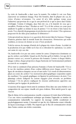 L‘usines’affiche
La visite de Sandoude a duré toute la journée. En roulant le soir vers Paris,
j’éprouvais un sentiment étrange. Pour être honnête, dans la plupart des cas, les
visites d’usines m’ennuient. Un ennui (il m’a fallu quelque temps pour
l’admettre) qui provient de ce que le sens profond de ce qui se passe dans l’atelier
m’échappe. Comme il échappe, dans bien des cas, à la majorité de ceux qui y
travaillent. Produit-on bien ? Produit-on mal ? Y-a-t-il des actions en cours pour
améliorer la qualité ou réduire le taux de pannes ? A-t-on réussi à faire baisser les
stocks ? Les objectifs du programme de production sont-ils atteint ? Des opérateurs
proposent-ils des idées pour améliorer la fabrication ?
Celuiqui attend une réponse iices questions doit monter dans les bureaux. Changer
d’univers, pénétrer dans le monde feutré des abstractions. Abstractions qui seules
semblent, en mesure de donner un sens à l’acte productif.
Voilà les raisons du manque d’intérêt de la plupart des visites d’usine : la réalité de
la production n’est pas visible sur le lieu où se déroulent les opérations. Les ateliers
sont commedes cops sans âme.
Or, Sandouvillen’est pas une usine comme les autres. L’impression dominante est
que les ateliers sont habités. Quand on dit d’un lieu qu’il est habité, c’est que dès le
premier contact on y ressent la présence des hommes. Comme si chaque bibelot,
chaque couleur, chaque proportion chaque harmonie de l’environnement parlaient
au nom de ses occupants.
D’où vient ce sentiment d’une présence humaine à l’usine de Sandouvdle ? Est-ce
la vue des machines peintes d’une couleur différente pour chaque secteur ? Les
lignes de circulation marquées sur un sol sans tache ? Les stands de démonstrations
placés au centre des ateliers ? Les instructions photographiques suspendues auprès
des machines ? Les grands graphiques où figurent les performances du mois ? Les
plannings colorés indiquant les actions engagées pour résoudre un problème
technique ? Ou les photos expliquant les récentes améliorations apportées aux
machines par les équipes de production ?
L‘existence d’un rapport étroit entre le sentiment d’être dans une usine habitée et la
composition de son espace visuelle m’a paru évidente. Mon intérêt pour le sujet
s’accrut.
Mais le thème de la communication visuelle a rarement été traité dans la littérature.
C’est une vision essentiellement technique qui domine l’approche en matière de
communication industrielle. Le support du message semble socialement et
psychologiquement neutre. L’essentiel est que les bits d’injormation soient véhiculés
de façon économique et fiable. Peu importe que le flux de communication circule
dans l’usine comme une rivière souterraine.
O Editions d’organisation
 