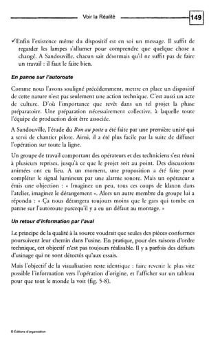 Voir la Réalité
JEnfin l’existence même du dispositif est en soi un message. I1 suffit de
regarder les lampes s’allumer pour comprendre que quelque chose a
changé. A Sandouville, chacun sait désormais qu’il ne suffit pas de faire
un travail : il faut le faire bien.
En panne sur l’autoroute
Comme nous l’avons souligné précédemment, mettre en place un dispositif
de cette nature n’est pas seulement une action technique. C’est aussi un acte
de culture. D’où l’importance que revêt dans un tel projet la phase
préparatoire. Une préparation nécessairement collective, à laquelle toute
l’équipe de production doit être associée.
A Sandouville, l’étude du Bon LZUposte a été faite par une première unité qui
a servi de chantier pilote. Ainsi, il a été plus facile par la suite de diffuser
l’opération sur toute la ligne.
Un groupe de travail comportant des opérateurs et des techniciens s’est réuni
à plusieurs reprises, jusqu’à ce que le projet soit au point. Des discussions
animées ont eu lieu. A un moment, une proposition a été faite pour
compléter le signal lumineux par une alarme sonore. Mais un opérateur a
émis une objection : (( Imaginez un peu, tous ces coups de klaxon dans
l’atelier, imaginez le dérangement ».Alors un autre membre du groupe lui a
répondu : (( Ça nous dérangera toujours moins que le gars qui tombe en
panne sur l’autoroute parcequ’il y a eu un défaut au montage. ))
Un retour d’informationpar l’aval
Le principe de la qualité à la source voudrait que seulesdes pièces conformes
poursuivent leur chemin dans l’usine. En pratique, pour des raisons d’ordre
technique, cet objectif n’est pas toujours réalisable. Il y a parfois des défauts
d’usinage qui ne sont détectés qu’aux essais.
Mais l’objectif de la visualisation reste identique : faire revenir le plus vite
possible l’information vers l’opération d’origine, et l’affichersur un tableau
pour que tout le monde la voit (fig. 5-8).
O Editions d’organisation
 