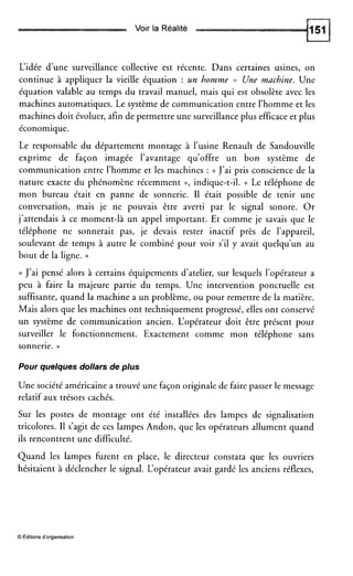 Voir la Réalité
L‘idée d’une surveillance collective est récente. Dans certaines usines, on
continue à appliquer la vieille équation : un homme = Une machine. Une
équation valable au temps du travail manuel, mais qui est obsolète avec les
machines automatiques. Le système de communication entre l’homme et les
machines doit évoluer, afin de permettre une surveillance plus efficace et plus
économique.
Le responsable du département montage à l’usine Renault de Sandouville
exprime de façon imagée l’avantage qu’offre un bon système de
communication entre l’homme et les machines : (( J’ai pris conscience de la
nature exacte du phénomène récemment D, indique-t-il. (( Le téléphone de
mon bureau était en panne de sonnerie. I1 était possible de tenir une
conversation, mais je ne pouvais être averti par le signal sonore. Or
j’attendais à ce moment-là un appel important. Et comme je savais que le
téléphone ne sonnerait pas, je devais rester inactif près de l’appareil,
soulevant de temps à autre le combiné pour voir s’il y avait quelqu’un au
bout de la ligne. ))
(( J’ai pensé alors à certains équipements d’atelier, sur lesquels l’opérateur a
peu à faire la majeure partie du temps. Une intervention ponctuelle est
suffisante, quand la machine a un problème, ou pour remettre de la matière.
Mais alors que les machines ont techniquement progressé, elles ont conservé
un système de communication ancien. L‘opérateur doit être présent pour
surveiller le fonctionnement. Exactement comme mon téléphone sans
sonnerie. ))
Pour quelques dollars de plus
Une société américaine a trouvé une façon originale de faire passer le message
relatif aux trésors cachés.
Sur les postes de montage ont été installées des lampes de signalisation
tricolores. I1 s’agit de ces lampes Andon, que les opérateurs allument quand
ils rencontrent une difficulté.
Quand les lampes furent en place, le directeur constata que les ouvriers
hésitaient à déclencher le signal. L‘opérateur avait gardé les anciens réflexes,
O Editionsd’organisation
 