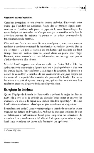 Voir la Réalité
Intervenir avant l’accident
Certaines entreprises se sont données comme ambition d’intervenir avant
même que l’incident ne survienne. Réagir dès les premiers signes avant-
coureurs de l’incident, cela porte en japonais le nom Warusa-kagen. Ce
terme désigne des anomalies qui n’empêchent pas de travailler, mais dont la
détection permet de prévenir la panne et de mieux comprendre le
fonctionnement du matériel.
C’est vrai que face à une anomalie sans conséquence, nous avons souvent
tendance à continuer comme si de rien n’était : (( Attendons, on verra bien ce
qui se passe. )) Un peu la réaction du conducteur qui découvre un bruit
étrange dans son moteur, mais qui attend d’être en panne pour réagir.
Pourtant, toute anomalie est une information, un message qui permet
d’éviter des ennuis plus sérieux.
Masaaki Imai8 rapporte que dans un atelier de l’usine Tokai Rika, les
opérateurs sont encouragés à signaler tous ces (( quasi-problèmes )) que sont
les Warusa-kagen. Pour renforcer la campagne de détection, la direction a
décidé de considérer le nombre de ces avertissements sans fiais comme un
indicateur de la capacité d’observation du personnel de l’atelier. En un an
l’usine en a recensé cinq cent trente quatre, qui auraient conduit sans leur
révélation précoce à de graves incidents de production.
Enregistrer les incidents
Quand l’équipe de Renault de Sandouville a préparé le projet du Bon au
poste, elle a pris soin de prévoir un dispositif pour noter et analyser les
incidents. Un tableau de papier a été installé près de la ligne (fig. 5-11). Tous
les défauts sont relevés, et classés par origine sous forme de diagramme.
Le résultat a été positif. L‘analyse systématique a permis de trouver les causes
majeures des défauts et d’y remédier. Au bout de quelques semaines, le taux
de défectueux a suffisamment baissé pour supprimer les opérations de
retouches. Les retoucheurs ont été affectés à des postes plus utiles tels que
l’assistance technique aux unités et la formation des opérateurs.
8.Kaizen. Re? citée
O Éditions d‘organisation
 