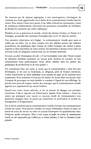 Introduction
Ne trouvant pas de réponse appropriée à mes interrogations, j’envisageais de
conduire une étude approfondie sur le thème de la communication visuelle dans les
usines. Pour mener à bien mon projet, il me fallait d’abord me documenter, visiter
de nombreux établissements, rencontrer des personnes susceptibles de m’éclairer.
Je décidai d’y consacrer une année sabbatique.
Pendant un an, je parcourus le monde, visitais des dizaine d’usines, en France et à
l’étranger, accumulais des centaines d’exemples pris sur le vif dans les ateliers.
Une première observation m’a frappé : la communication visuelle peut aussi se
solder par un échec. J’ai vu dans certains sites des affiches jaunies, des tableaux
poussiéreux, des graphiques figés comme de vieilles horloges, des ateliers à peine
repeints et déjà encombrés de vieux cartons. En cherchant à donner à leur usine un
nouveau look, les dirigeants avaient buté sur un obstacle inattendu.
Un jour, un chef d’entreprise m’a dit :U C’est formidable votre idée ! Notre comité
de direction cherchait justement un moyen pour motiver les ouvriers en leur
communicant leurs performances. Nous allons afficher dans les ateliers des
graphiques de productivité et de non-qualité. ))
Or, connaissant bien son usine, je savais que la communication y était fort peu
développée, et du jour au lendemain, ce dirigeant, pétri de bonnes intentions,
voulait transformer un désert médiatique en un ryaume des szgnes. Je lui exprimai mon
scepticisme. Non seulement il avait peu de chance de réussir dans son projet, mais
il risquait de provoquer un rejet durable et unanime à l’égard de tout affichage. Se
privant ainsi pour de longues années des avantages que la communication visuelle
apporte aux organisations qui savent l’uuliser.
Quand mes visites furent achevées, je fus en mesure de dégager une première
conclusion. Celle-ci reposait sur l’observation répétée d’une relation : toutes les
usines qui pratiquent avec succès ce nouveau mode de communication sont
également engagées dans un projet qui transforme en profondeur le monde du
management et d’organisation.
J’en ai tiré le sentiment que la communication visuelle n’est pas une communication
comme les autres. Vous pouvez installer un réseau télématique, mettre en place un
circuit de notes de service ou créer un journal d’entreprise en quadrichromie dans
n’importe quelle entreprise. Mais si vous essqey de grger un ystème de communication
visuellesur une organisation qui n’adhèrepas à certainsprinczpes, le rget est /évolution laplus
probable.
O Éditions d‘organisation
 