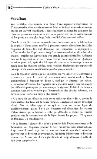 L‘usines’affiche
Voir ailleurs
Voir la réalité, cela consiste à se doter d’une capacité d’observation et
d’interprétation de son environnement. Mais se limiter à son environnement
proche est souvent insuffisant. I1 faut également comprendre comment les
choses se passent en amont et en aval de sa propre activité. L‘environnement
visible prend un sens plus large. Voir la réalité, c’est aussi voir ailleurs.
C’est l’avis du directeur des achats de cette importante usine de fabrication
de cognac. a Nous avions souffert à plusieurs reprises d’incidents dus à des
étiquettes de bouteilles mal découpées par l’imprimeur », explique-t-il.
(( Chez ce dernier, l’opérateur - malgré les recommandations du cahier des
charges - empilait sur la presse une trop grande quantité de feuilles. A chaque
fois, on le signalait au service commercial de notre imprimeur. Quelques
semaines plus tard, après des échanges de courrier et beaucoup de temps
perdu dans des réunions stériles, nous recevions finalement une réponse de
principe, mais aucune amélioration sensible n’en résultait. ))
C’est la répétition chronique des incidents qui va inciter cette entreprise à
remettre en cause le circuit de communication traditionnel. (( Nous
commencions à éprouver un doute », explique le directeur des achats.
(( L‘opérateur découpant les étiquettes sur le massicot avait-il pris conscience
des difficultés provoquées par son manque de rigueur ? Fallait-il continuer à
communiquer exclusivement par l’intermédiaire des circuits habituels, ou
devions-nous trouver un moyen plus direct ? ))
(( A la suite de ces réflexions nous avons réalisé un film vidéo », précise le
responsable. (( La durée est de douze minutes, la réalisation simple, le budget
réduit. Sur la vidéo apparaît ce qui se passe sur notre ligne de
conditionnement quand il y a des étiquettes mal découpées. Le système
d’alimentation qui se bloque, la colle qui déborde, la chaîne qui s’arrête
pendant que le constructeur de la ligne évacue les paquets d’étiquettes
chiffonnées. Un vrai désastre ! ))
(( Et ce désastre D, ajoute-t-il, (( pour la première fois, l’opérateur chargé de la
fabrication des étiquettes pouvait le voir lui-même, sans intermédiaire.
Auparavant il aurait reçu des recommandations de son chef, lui-même
prévenu par le directeur de production, lui-même informé par le directeur
commercial. Maintenant il n’y a plus besoin de longs discours. I1 suffit de
voir pour comprendre. ))
O Éditions d’organisation
 