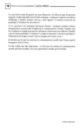 L‘usine s’affiche
Le sujet était en train d’acquérir une autre dimension. Au début, le type de question
auquel je voulais répondre était d’ordre technique : comment composer un tableau
d’affichage ? Quelles données doit-on y faire figurer ? Comment concevoir un
graphique ? Où placer les documents ?
A ces questions s’en ajoutaient désormais d’autres : pourquoi certaines formes
d’organisation suscitent-elles l’emploi de la communication visuelle ? Quelles sont
les conditions à remplir pour que les opérateurs s’intéressent aux tableaux ? Quelles
sont les freins probables ? Comment va réagir la hiérarchie ? Qui doit participer à
l’élaboration de l’espace visuel ? Qui se chargera de la mise à jour ?
Je décidais que le sujet ne serait pas la communication visuelle dans l’usine, mais le
management visuel de /usine.
Ce titre reflète une idée importante : ce n’est pas un système de communication
visuelle qu’il faut installer, c’est une organisation visuelle qu’il faut bâtir.
O Éditions d’organisation
 