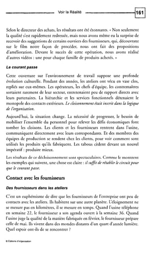 Voir la Réalité
Selon le directeur des achats, les résultats ont été étonnants. <( Non seulement
la qualité s’est rapidement redressée, mais nous avons même eu la surprise de
recevoir des suggestions de certains ouvriers des fournisseurs, qui, découvrant
sur le film notre façon de procéder, nous ont fait des propositions
d’amélioration. Devant le succès de cette opération, nous avons réalisé
d’autres vidéos : une pour chaque famille de produits achetés. ))
Le courant passe
Cette ouverture sur l’environnement de travail suppose une profonde
évolution culturelle. Pendant des années, les ateliers ont vécu en vase clos,
repliés sur eux-mêmes. Les opérateurs, les chefs d’équipe, les contremaîtres
sortaient rarement de leur secteur, entretenaient peu de rapport directs avec
leurs partenaires. La hiérarchie et les services fonctionnels détenaient le
monopole des contacts extérieurs. Le cloisonnementétait inscrit dans la logique
de !organisation.
Aujourd’hui, la situation change. La nécessité de progresser, le besoin de
mobiliser l’ensemble du personnel pour relever les défis économiques font
tomber les cloisons. Les clients et les fournisseurs rentrent dans l’usine,
communiquent directement avec leurs correspondants. Et des membres des
équipes de production se rendent chez les clients, pour voir comment sont
utilisés les produits qu’ils fabriquent. Les tabous cèdent devant un nouvel
impératif : produire mieux.
Les résultats de ce décloisonnement sont spectaculaires. Comme le montrent
les exemples qui suivent, une chose est claire : ilsufitde rétablir le circuitpour
que le courantpasse.
Contactavec les fournisseurs
Des fournisseurs dans les ateliers
C’est un euphémisme de dire que les fournisseurs de l’entreprise ont peu de
contacts avec les ateliers. Ils habitent sur une autre planète. L‘éloignement ne
se mesure pas en kilomètres, il se mesure en temps. Quand l’usine téléphone
en semaine 22, le fournisseur a son agenda ouvert à la semaine 36. Quand
l’usine juge la qualité de la matière fabriquée en février, le fournisseur prépare
celle de mai. Ils vivent dans des mondes distants d’un quart d’année lumière.
Quel espoir ont-ils de se rencontrer ?
O Editions d’organisation
 