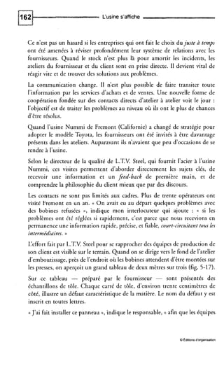 L‘usine s’affiche
Ce n’est pas un hasard si les entreprises qui ont fait le choix dujuste à temps
ont été amenées à réviser profondément leur système de relations avec les
fournisseurs. Quand le stock n’est plus là pour amortir les incidents, les
ateliers du fournisseur et du client sont en prise directe. I1 devient vital de
réagir vite et de trouver des solutions aux problèmes.
La communication change. I1 n’est plus possible de faire transiter toute
l’information par les services d’achats et de ventes. Une nouvelle forme de
coopération fondée sur des contacts directs d’atelier à atelier voit le jour :
l’objectif est de traiter les problèmes au niveau où ils ont le plus de chances
d’être résolus.
Quand l’usine Nummi de Fremont (Californie) a changé de stratégie pour
adopter le modèle Toyota, les fournisseurs ont été invités à être davantage
présents dans les ateliers. Auparavant ils n’avaient que peu d’occasions de se
rendre à l’usine.
Selon le directeur de la qualité de L.T.V. Steel, qui fournit l’acier à l’usine
Nummi, ces visites permettent d’aborder directement les sujets clés, de
recevoir une information et un feed-back de première main, et de
comprendre la philosophie du client mieux que par des discours.
Les contacts ne sont pas limités aux cadres, Plus de trente opérateurs ont
visité Fremont en un an. (( O n avait eu au départ quelques problèmes avec
des bobines refusées D, indique mon interlocuteur qui ajoute : (( si les
problèmes ont été réglées si rapidement, c’est parce que nous recevions en
permanence une information rapide, précise, et fiable, court-circuitant tous les
intermédiaires. ))
L’effort fait par L.T.V. Steel pour se rapprocher des équipes de production de
son client est visible sur le terrain. Quand on se dirige vers le fond de l’atelier
d’emboutissage, près de l’endroit où les bobines attendent d‘être montées sur
les presses, on aperçoit un grand tableau de deux mètres sur trois (fig. 5-17).
Sur ce tableau - préparé par le fournisseur - sont présentés des
échantillons de tôle. Chaque carré de tôle, d‘environ trente centimètres de
côté, illustre un défaut caractéristique de la matière. Le nom du défaut y est
inscrit en toutes lettres.
(( J’ai fait installer ce panneau », indique le responsable, (( afin que les équipes
O Éditions d’organisation
 