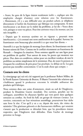 Voir la Réalité
(( Avant, les gens de la ligne étaient totalement isolés D, explique une des
employées chargée d’animer cette relation avec les fournisseurs.
<( Maintenant, s’il y a une difficulté avec un produit acheté, je téléphone
directement à l’atelier du fournisseur qui fabrique nos composants. Si mon
interlocuteur a un doute sur la réalité du problème, je lui dis (( Venez donc
voir, puisque ce sont vos pièces. Peut-être arriverez-vous à les monter, car j’en
suis incapable. ))
<( Depuis que le nouveau système est en vigueur D, poursuit mon
interlocutrice, (( j’ai constaté une nette amélioration de la qualité. Surtout, les
fournisseurs sont beaucoup plus attentifs à ce que nous leur disons. ))
Attentifs à ce que les équipes de montage leurs disent, les fournisseurs ont de
bonnes raisons de l’être. Comme me le confiait récemment un fournisseur de
Renault : N Imaginez la situation. Nous sommes appelés sur une ligne pour
un problème de qualité. Tout autour de nous, les postes qui montent nos
pièces. Dur, dans ces conditions, même pour un excellent vendeur, de nier le
problème ou même simplement de le minimiser. Dur, de noyer le poisson en
évoquant les conditions de prix pour l’an prochain. Le défaut est là. Les gars
peuvent pas travailler correctement. C’est la seule chose qui compte. ))
Contacts avec les clients
Le témoignage qui suit m’a été rapporté par le professeur Robert Millen, de
la North Eastern University de Boston. I1 illustre l’intensité des relations qui
s’établissent quand le producteur rencontre le véritable utilisateur des
produits qu’il fabrique.
Nous sommes dans une usine d’armement, située au sud de l’Angleterre,
pendant la Deuxième Guerre mondiale. Des ouvriers, penchés sur les
carlingues, assemblent les chasseurs Spitfire qui vont partir dans quelques
semaines au combat. Au fond du hall, un groupe de visiteurs s’avance. Les
ouvriers, concentrés sur leur minutieux assemblage, poursuivent leur tâche
sans lever la tête. C’est qu’il y en a eu, depuis des mois, des visites du
ministère ! Des généraux galonnés et des bureaucrates tâtillons, qui venaient
s’assurer que la production se déroulait bien, que les procédures étaient
respectées, que l’Angleterre était défendue. Dans l’atelier de montage
personne ne bouge.
O Éditions d‘organisation
 