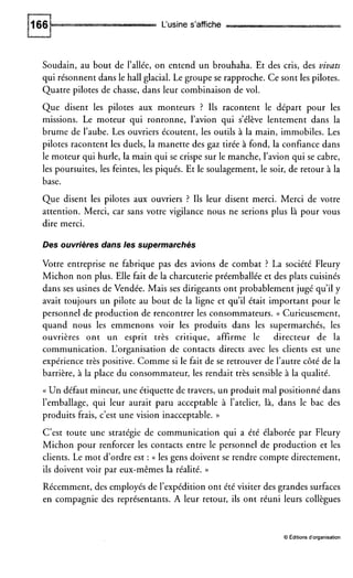 L‘usine s’affiche
Soudain, au bout de l’allée, on entend un brouhaha. Et des cris, des vivats
qui résonnent dans le hall glacial. Le groupe se rapproche. Ce sont les pilotes.
Quatre pilotes de chasse, dans leur combinaison de vol.
Que disent les pilotes aux monteurs ? Ils racontent le départ pour les
missions. Le moteur qui ronronne, l’avion qui s’élève lentement dans la
brume de l’aube. Les ouvriers écoutent, les outils à la main, immobiles. Les
pilotes racontent les duels, la manette des gaz tirée à fond, la confiance dans
le moteur qui hurle, la main qui se crispe sur le manche, l’avion qui se cabre,
les poursuites, les feintes, les piqués. Et le soulagement, le soir, de retour à la
base.
Que disent les pilotes aux ouvriers ? Ils leur disent merci. Merci de votre
attention. Merci, car sans votre vigilance nous ne serions plus là pour vous
dire merci.
Des ouvrières dans les supermarchés
Votre entreprise ne fabrique pas des avions de combat ? La société Fleury
Michon non plus. Elle fait de la charcuterie préemballée et des plats cuisinés
dans ses usines de Vendée. Mais ses dirigeants ont probablement jugé qu’ily
avait toujours un pilote au bout de la ligne et qu’il était important pour le
personnel de production de rencontrer les consommateurs. (( Curieusement,
quand nous les emmenons voir les produits dans les supermarchés, les
ouvrières ont un esprit très critique, affirme le directeur de la
communication. L‘organisation de contacts directs avec les clients est une
expérience très positive. Comme si le fait de se retrouver de l’autre côté de la
barrière, à la place du consommateur, les rendait très sensible à la qualité.
(( Un défaut mineur, une étiquette de travers, un produit mal positionné dans
l’emballage, qui leur aurait paru acceptable à l’atelier, là, dans le bac des
produits frais, c’est une vision inacceptable. ))
C’est toute une stratégie de communication qui a été élaborée par Fleury
Michon pour renforcer les contacts entre le personnel de production et les
clients. Le mot d’ordre est : (( les gens doivent se rendre compte directement,
ils doivent voir par eux-mêmes la réalité. ))
Récemment, des employés de l’expédition ont été visiter des grandes surfaces
en compagnie des représentants. A leur retour, ils ont réuni leurs collègues
O Éditionsd’organisation
 