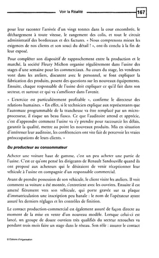Voir la Réalité
pour leur raconter l’arrivée d’un vingt tonnes dans la cour encombrée, le
déchargement à toute vitesse, le rangement des colis, et tout le circuit
administratif des bordereaux et des factures. (( Nous comprenons mieux les
exigences de nos clients et son souci du détail ! », ont-ils conclu à la fin de
leur exposé.
Pour compléter son dispositif de rapprochement entre la production et le
marché, la société Fleury Michon organise régulièrement dans l’usine des
stages d’une semaine pour les commerciaux. Au cours du stage, les vendeurs
vont dans les ateliers, discutent avec le personnel, se font expliquer la
fabrication des produits, posent des questions sur les nouveaux équipements.
Ensuite, chaque responsable de l’usine doit expliquer ce qu’il fait dans son
secteur, et surtout ce qui va s’améliorer dans l’avenir.
(( L‘exercice est particulièrement profitable », confirme le directeur des
relations humaines. (( En effet, si le technicien explique aux représentants que
l’automate programmable de la trancheuse va être remplacé par un micro-
processeur, il risque un beau fiasco. Ce que l’auditoire attend et apprécie,
c’est d’apprendre comment l’usine va s’y prendre pour raccourcir les délais,
garantir la qualité, mettre au point les nouveaux produits. Mis en situation
d’intéresser leur auditoire, les conférenciers ont vite fait de percevoir les vraies
préoccupations de leurs clients. ))
Du producteur au consommateur
Acheter une voiture haut de gamme, c’est un peu acheter une partie de
l’usine. C’est ce qu’ont pensé les dirigeants de Renault Sandouville quand ils
ont proposé aux acheteurs qui le désiraient de venir réceptionner leur
véhicule à l’usine en compagnie d’un responsable commercial.
Avant de prendre possession de son véhicule, le client visite les ateliers. II voit
comment sa voiture a été montée, s’entretientavec les ouvriers. Ensuite il est
amené fièrement vers son véhicule, qui porte gravée sur sa plaque
d’immatriculation une inscription peu banale : le nom de l’opérateur ayant
assuré les derniers réglages et les contrôles de finition.
Le contact production-commercial est également assuré de façon directe au
moment de la mise en vente d’un nouveau modèle. Lorsque celui-ci est
lancé, un groupe de douze ouvriers très qualifiés du secteur retouches va
pendant trois mois faire un stage dans le réseau. Son rôle : assurer le contact
O Editions d‘organisation
 