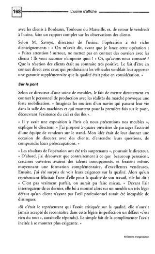 L‘usine s’affiche
avec les clients à Bordeaux, Toulouse ou Marseille, et, de retour le vendredi
à l’usine, faire un rapport complet sur les observations des clients.
Selon M. Savoye, directeur de l’usine, l’opération a été riche
d’enseignements : (( O n m’avait dit, avant que je lance cette opération :
(( Faites attention ! surtout, ne mettez pas en contact des ouvriers avec les
clients ! Ils vont raconter n’importe quoi ! )) Or, qu’avons-nous constaté ?
Que la réaction des clients était au contraire très positive. Le fait d’être en
contact direct avec ceux qui produisaient les véhicules semblait leur apporter
une garantie supplémentaire que la qualité était prise en considération. ))
Sur le pont
Selon ce directeur d’une usine de meubles, le fait de mettre directement en
contact le personnel de production avec les réalités du marché provoque une
forte mobilisation. (( Imaginez les soutiers d’un navire qui passent leur vie
dans la salle des machines et qui montent pour la première fois sur le pont,
découvrant l’existence du ciel et des îles o.
(( I1 y avait une exposition à Paris où nous présentions nos meubles »,
explique le directeur. (( J’ai proposé à quatre ouvrières de partager l’activité
d’une équipe de vendeurs sur le stand. Mon idée était de leur donner une
occasion de discuter avec des clients, d’entendre leurs questions, de
comprendre leurs préoccupations. ))
<( Les résultats de l’opération ont été très surprenants », poursuit le directeur.
(( D’abord, j’ai découvert que contrairement à ce que beaucoup pensaient,
certaines ouvrières avaient des talents insoupçonnés, et feraient même,
moyennant une formation complémentaire, d’excellentes vendeuses.
Ensuite, j’ai été surpris de voir leurs exigences sur la qualité. Alors qu’un
représentant félicitait l’une d’elle pour la qualité de son travail, elle lui dit :
(( C’est pas vraiment parfait, on aurait pu faire mieux. )) Devant l’air
interrogateur de ce dernier, elle lui a montré alors sur un meuble un très léger
défaut qu’un client n’ayant pas l’œil professionnel aurait été incapable de
distinguer.
«Si c’était le représentant qui l’avait critiquée sur la qualité, elle n’aurait
jamais accepté de reconnaître dans cette légère imperfection un défaut «c’est
rien du tout », aurait-elle répondu). Le simple fait de la complimenter l’avait
incitée à se montrer plus exigeante. ))
O Éditionsd’organisation
 