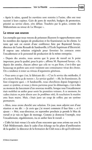 Voir la Réalité
(( Après le salon, quand les ouvrières sont rentrées à l’usine, elles ont tout
raconté à leurs copines. Gain de parts de marchés, budgets de promotion,
priorité au service client, zéro défaut. Touchées par la grâce, comme des
Mahométans au retour de La Mecque v .
Le retour aux sources
Les exemples que nous venons de présenter illustrent le rapprochement entre
les membres des équipes de production et les fournisseurs ou les clients. Le
texte qui suit est extrait d’une conférence faite par Raymond Savoye,
directeur de l’usine Renault de Sandouville, à 1’EcoleSupérieure d’Electricité.
Il expose une solution originale pour favoriser les contacts entre
l’encadrement et le personnel de production de la même entreprise.
(( Depuis des années, nous savons que le poste de travail est le point
important, pour la qualité, pour le prix », affirme M. Raymond Savoye. (( Et,
depuis des années, chacun admet que cela ne va pas bien, c’est-à-dire que
beaucoup en parlent sans avoir vraiment une connaissance vécue des choses.
O n a tendance à rester au niveau d’arguments généraux.
(( Vous savez ce que c’est, le fabricant dit : (( C’est le service des méthodes, il
m’a encore fichu ça de travers P. Le service qualité : (( Ah, les fournisseurs, ils
font n’importe quoi. )) A Sandouville, nous cherchions depuis longtemps à
casser ce système, et nous y étions parvenus pour les démarrages, c’est-à-dire
au moment du lancement d’un nouveau modèle, lorsque tout l’encadrement
était mobilisé en atelier pour sortir les premières voitures. A ce moment, les
cadres étaient enprise directe avec lesproblèmes réels, ils touchaient la matière
avec leurs mains. Mais, c’était juste un coup de collier, pas un système
permanent.
(( Alors, nous avons cherché une solution. Un jour, mon adjoint sort d’une
réunion et me dit : (( Je crois que j’ai trouvé comment il faut faire », et il
ajoute : (( Moi, sous-directeur, en septembre prochain je prends le bleu de
travail et je vais en ligne de montage. Comme je donnerai l’exemple, tout
l’encadrement, régulièrement, ira en atelier faire le travail. ))
(( L‘idée lui était venue à la suite d’une rencontre que nous avions eue avec le
Club Méditerranée, dans le cadre d’un échange sur les plans d’amélioration
de la qualité. Le directeur de la formation du Club nous a dit qu’il redevenait
O editions d’organisation
 