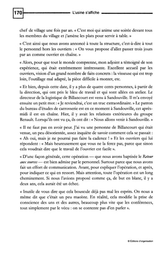 L‘usine s’affiche
chef de village une fois par an. (( C’est moi qui anime une soirée devant tous
les membres du village et j’amène les plats pour servir à table. B
(( C’est ainsi que nous avons annoncé à toute la structure, c’est-à-dire à tout
le personnel hors les ouvriers : a On vous propose d’der passer trois jours
par an comme ouvrier en chaîne. D
a Alors, pour que tout le monde comprenne, mon adjoint a témoigné de son
expérience, qui était extrêmement intéressante. Excellent accueil par les
ouvriers, vision d’un grand nombre de faits concrets :la visseuse qui est trop
loin, l’outillage mal adapté, la pièce difficile à monter, etc.
c Et bien, depuis cette date, il y a plus de quatre cents personnes, à partir de
la direction, qui ont pris le bleu de travail et qui sont ailées en atelier. Le
directeur de la logistique de Billancourt est venu à Sandouville. I1m’a envoyé
ensuite un petit mot :a Je reviendrai, c’est un truc extraordinaire.)) Le patron
du bureau d’études de carrosserie est en ce moment à Sandouville, cet après-
midi il est en chaîne. Hier, il y avait les relations extérieures du groupe
Renault. Lorsqu’ils ont vu ça, ils ont dit :(( Nous allons venir à Sandouville. D
(( I1 ne faut pas en avoir peur. J’ai vu une personne de Billancourt qui était
venue, un peu désorientée, assez inquiète de savoir comment cela se passait :
Ah oui, mais je ne pourrai pas faire la cadence ! D Et les ouvriers qui lui
répondent : (( Mais heureusement que vous ne la ferez pas, parce que sinon
cela voudrait dire que le travail de l’ouvrier est facile ».
G D’une façon générale, cette opération -que nous avons baptisée le Retour
aux sources-est bien admise par le personnel. Surtout parce que nous avons
fait un effort de communication. Avant, pour expliquer l’opération, et après,
pour indiquer ce qui en ressort. Mais attention, toute l’opération est un long
cheminement. Si nous l’avions proposé comme ça, de but en blanc, il y a
deux ans, cela aurait été un échec.
(( Inutile de vous dire que cela bouscule déjà pas mal les esprits. On nous a
même dit que c’était un peu maoïste. En réalité, cela modifie la prise de
conscience des uns et des autres, beaucoup plus vite que les conférences,
tout simplement par le vécu : on se contente pas d‘en parler ».
O Éditionsd‘organisation
 