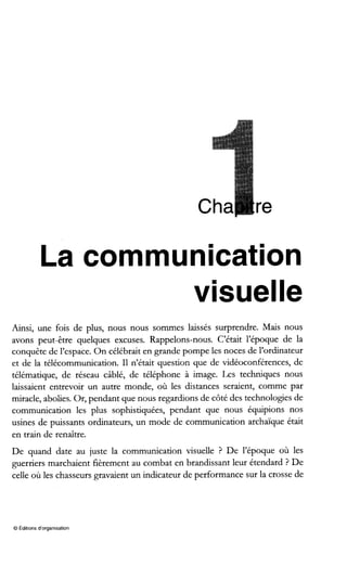La communication
visuelle
Ainsi, une fois de plus, nous nous sommes laissés surprendre. Mais nous
avons peut-être quelques excuses. Rappelons-nous. C’était l’époque de la
conquête de l’espace. On célébrait en grande pompe les noces de l’ordinateur
et de la télécommunication. I1 n’était question que de vidéoconférences, de
télématique, de réseau câblé, de téléphone à image. Les techniques nous
laissaient entrevoir un autre monde, où les distances seraient, comme par
miracle, abolies. Or, pendant que nous regardions de côté des technologies de
communication les plus sophistiquées, pendant que nous équipions nos
usines de puissants ordinateurs, un mode de communication archaïque était
en train de renaître.
De quand date au juste la communication visuelle ? De l’époque où les
guerriers marchaient fièrement au combat en brandissant leur étendard ? De
celle où les chasseurs gravaient un indicateur de performance sur la crosse de
O Editions d‘organisation
 