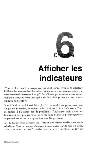 Afficher les
indicateurs
C’était un livre sur le management qui avait donné envie à ce directeur
d’afficher les résultats dans les ateliers. (< Comment pouvez-vous espérer que
votre personnel s’intéresse à ce qu’il fait s’il n’est pas tenu au courant de ses
résultats ? Imaginez-vous une équipe de football disputant ses matchs sans
connaître son score ? n
Cette idée de score lui avait bien plu. I1 avait sur-le-champ convoqué son
comptable. Ensemble, ils avaient défini plusieurs indices intéressants. Pour
les calculs, il n’y aurait pas de problème : l’ordinateur avait toutes les
données. Et pour peu que l’on se donne la peine d’écrire un petit programme
on pourrait même sortir les graphiques sur l’imprimante.
Peu de temps après apparaît dans l’atelier une vitrine bordée d’un cadre
métallique. Tout le monde s’accorde à reconnaître qu’elle fait bel effet,
rehaussant un décor dans l’ensemble assez terne. Le directeur, très fier, ne
O Éditionsd‘organisation
 