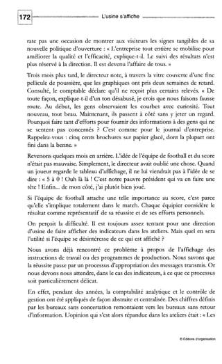 L‘usine s’affiche =Am-&
rate pas une occasion de montrer aux visiteurs les signes tangibles de sa
nouvelle politique d’ouverture : (( L’entreprise tout entière se mobilise pour
améliorer la qualité et l’efficacité, explique-t-il. Le suivi des résultats n’est
plus réservé à la direction. I1 est devenu l’affaire de tous. N
Trois mois plus tard, le directeur note, à travers la vitre couverte d’une fine
pellicule de poussière, que les graphiques ont pris deux semaines de retard.
Consulté, le comptable déclare qu’il ne reçoit plus certains relevés. (( De
toute façon, explique-t-il d’un ton désabusé, je crois que nous faisons fausse
route. Au début, les gens observaient les courbes avec curiosité. Tout
nouveau, tout beau. Maintenant, ils passent à côté sans y jeter un regard.
Pourquoi faire tant d’efforts pour fournir des informations à des gens qui ne
se sentent pas concernés ? C’est comme pour le journal d’entreprise.
Rappelez-vous : cinq cents brochures sur papier glacé, dont la plupart ont
fini dans la benne. ))
Revenons quelques mois en arrière. L‘idée de l’équipe de football et du score
n’était pas mauvaise. Simplement, le directeur avait oublié une chose. Quand
un joueur regarde le tableau d’affichage, il ne lui viendrait pas à l’idée de se
dire : (( 5 à O ! Ouh là là ! C’est notre pauvre président qui va en faire une
tête ! Enfin...de mon côté, j’ai plutôt bien joué.
Si l’équipe de footbail attache une telle importance au score, c’est parce
qu’elle s’implique totalement dans le match. Chaque équipier considère le
résultat comme représentatif de sa réussite et de ses efforts personnels.
On perçoit la difficulté. I1 est toujours assez tentant pour une direction
d’usine de faire afficher des indicateurs dans les ateliers. Mais quel en sera
l’utilité si l’équipe se désintéresse de ce qui est affiché ?
Nous avons déjà rencontré ce problème à propos de l’affichage des
instructions de travail ou des programmes de production. Nous savons que
la réussite passe par un processus d’appropriation des messages transmis. Or
nous devons nous attendre, dans le cas des indicateurs, à ce que ce processus
soit particulièrement délicat.
En effet, pendant des années, la comptabilité analytique et le contrôle de
gestion ont été appliqués de façon abstraite et centralisée. Des chiffres définis
par les bureaux sans concertation remontaient vers les bureaux sans retour
d’information. L‘opinion qui s’est alors répandue dans les ateliers était : (( Les
O Editions d‘organisation
 