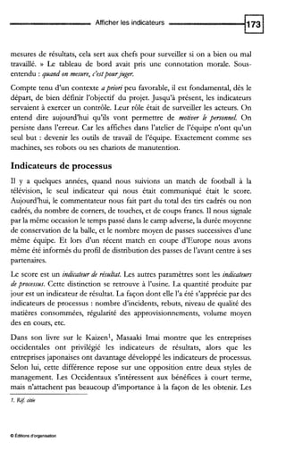 Afficher les indicateurs
mesures de résultats, cela sert aux chefs pour surveiller si on a bien ou mal
travaillé. )) Le tableau de bord avait pris une connotation morale. Sous-
entendu : quand on mesure, c’estpourjuger.
Compte tenu d’un contexte aprion’ peu favorable, il est fondamental, dès le
départ, de bien définir l’objectif du projet. Jusqu’à présent, les indicateurs
servaient à exercer un contrôle. Leur rôle était de surveiller les acteurs. On
entend dire aujourd’hui qu’ils vont permettre de motiver le personnel. On
persiste dans l’erreur. Car les affiches dans l’atelier de l’équipe n’ont qu’un
seul but : devenir les outils de travail de l’équipe. Exactement comme ses
machines, ses robots ou ses chariots de manutention.
Indicateurs de processus
I1 y a quelques années, quand nous suivions un match de football à la
télévision, le seul indicateur qui nous était communiqué était le score.
Aujourd’hui, le commentateur nous fait part du total des tirs cadrés ou non
cadrés, du nombre de corners, de touches, et de coups francs. I1nous signale
par la même occasion le temps passé dans le camp adverse, la durée moyenne
de conservation de la balle, et le nombre moyen de passes successives d’une
même équipe. Et lors d’un récent match en coupe d’Europe nous avons
même été informés du profil de distribution des passes de l’avant centre à ses
partenaires.
Le score est un indicateurde résultat. Les autres paramètres sont les indicateurs
deprocessus. Cette distinction se retrouve à l’usine. La quantité produite par
jour est un indicateur de résultat. La façon dont elle l’a été s’apprécie par des
indicateurs de processus : nombre d’incidents, rebuts, niveau de qualité des
matières consommées, régularité des approvisionnements, volume moyen
des en cours, etc.
Dans son livre sur le Kaizenl, Masaaki Imai montre que les entreprises
occidentales ont privilégié les indicateurs de résultats, alors que les
entreprises japonaises ont davantage développé les indicateurs de processus.
Selon lui, cette différence repose sur une opposition entre deux styles de
management. Les Occidentaux s’intéressent aux bénéfices à court terme,
mais n’attachent pas beaucoup d’importance à la façon de les obtenir. Les
1. Ré7citée
O Éditionsd‘organisation
 
