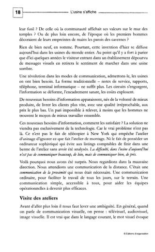 L‘usine s’affiche -ewes w
leur fusil ? De celle où la communauté affichait ses valeurs sur le mur des
temples ? Ou de plus loin encore, de l’époque où les premiers hommes
décoraient de leurs empreintes de mains les parois des cavernes ?
Rien de bien neuf, en somme. Pourtant, cette invention d’hier se diffuse
aujourd’hui dans les usines du monde entier. Au point qu’il y a fort à parier
que d’ici quelques années le visiteur entrant dans un établissement dépourvu
de messages visuels en retirera le sentiment de marcher dans une usine
sombre.
Une révolution dans les modes de communication, admettons-le, les usines
en ont bien besoin. La forme traditionnelle - notes de service, rapports,
téléphone, terminal informatique - ne suffit plus. Les circuits s’engorgent,
l’information se déforme, l’encadrement sature, les coûts explosent.
De nouveaux besoins d’information apparaissent, nés de la volonté de mieux
produire, de livrer les clients plus vite, avec une qualité irréprochable, aux
prix le plus bas. Un pari impossible à relever, à moins que les hommes ne
trouvent le moyen de mieux travailler ensemble.
Ces nouveaux besoins d’information, comment les satisfaire ? La solution ne
viendra pas exclusivement de la technologie. Car le vrai problème n’est pas
là. Ce n’est pas le fait de télécopier à New York qui empêche l’atelier
d’usinage d’ignorer ce que fait l’atelier de montage. Ni le fait de posséder un
ordinateur sophistiqué qui évite aux listings comptables de finir dans une
benne de l’atelier sans avoir été analysés. Ladifczllt.l’té,dans I‘zlsine d’azrjozird’bzlz
n’estpas de commzlniquerbeazlcozlp, de loin, mais de commtlniquerbien, deprès.
Voilà pourquoi nous avons été surpris. Nous regardions dans la mauvaise
direction. Nous attendions une communication de la distance. C’était une
commzlnication de la proximité qui nous était nécessaire. Une communication
ordinaire, pour faciliter le travail de tous les jours, sur le terrain. Une
communication simple, accessible à tous, pour aider les équipes
opérationnelles à devenir plus efficaces.
Visite des ateliers
Avant d’aller plus loin il nous faut lever une ambiguïté. En général, quand
on parle de communication visuelle, on pense : télévisuel, audiovisuel,
image visuelle. I1 est vrai que dans le langage courant, le mot visuel évoque
O Éditionsd‘organisation
 