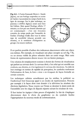 L‘usine s’affiche
Fig. 6-6 - A l’usine KawasakiMotor à Akashi
(Japon),sur une horloge suspendue au centre
de l’atelier s’accumulentles temps d’arrêt de la
iigne de montage. Sur le plan technique, un
panneau à chiffres digitaux aurait aussi bien
fait l’affaire. Mais quand l’horloge affiche 17
minutes, ce n’est pas une donnée abstraite qui
est communiquée : c’est une évocation
concrète du temps perdu par l’ensemble de
l’atelier. L‘horloge éveilie chez tous le même
type de sensibilité (chacun possède une
montre), et le sentiment d’intégration au
groupe s’en trouve renforcé.
Il est parfois possible d’utiliser des indicateurs directement reliés aux objets
eux-mêmes. Par exemple, en visualisant une place occupée au sol (fig. 7-8)’
ou un niveau visible de pièces rebutées dans un casier rouge. Mais cette
forme de représentation directe trouve vite ses limites pratiques.
Une solution de remplacement consiste à choisir des formes de visualisation
qui parlent au cerveau droit. Le cerveau droit, c’est celui qui est sensible aux
couleurs, aux dessins, et c’est également le cerveau des émotions. Au-delà de
leur avantage en termes de rapidité de perception, les symboles renforcent
l’information de base, la font (( vivre )) en évoquant de façon formelle un
certain contexte.
Les techniques utilisées actuellement par les médias, la publicité ou
l’audiovisuel font beaucoup appel à ces modes de représentation. Pensons
par exemple à la façon dont sont donnés à la télévision les résultats des
élections législatives. Nous voyons sur l’écran se dessiner le demi-cercle de
l’assemblée avec les sièges de députés répartis suivant les résultats de vote.
Il faut inciter les équipes à faire preuve d’originalité. Le fait de s’impliquer
directement dans le choix du graphisme ou du symbole facilite
l’appropriation du nouveau mode de communication.
O Éditionsd‘organisation
 