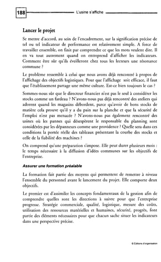 L‘usines’affiche
Lancer le projet
Se mettre d’accord, au sein de l’encadrement, sur la signification précise de
tel ou tel indicateur de performance est relativement simple. A force de
travailler ensemble, on finit par comprendre ce que les mots veulent dire. II
en va tout autrement quand on entreprend d’afficher les indicateurs.
Comment être sûr qu’ils éveilleront chez tous les lecteurs une résonance
commune ?
Le problème ressemble à celui que nous avons déjà rencontré à propos de
l’affichage des objectifs logistiques. Pour que l’affichage soit efficace, il faut
que l’établissement partage une même culture. Est-ce bien toujours le cas ?
Sommes-nous sûr que le directeur financier n’est pas le seul à considérer les
stocks comme un fardeau ? N’avons-nous pas déjà rencontré des ateliers qui
adorent quand les magasins débordent, parce qu’avoir de bons stocks de
matière cela prouve qu’il y a du pain sur la planche et que la sécurité de
l’emploi n’est pas menacée ? N’avons-nous pas également rencontré des
usines où les pannes qui désespèrent le responsable du planning sont
considérées par les dépanneurs comme une providence ? Quelle sera dans ces
conditions la portée réelle des tableaux présentant la courbe des stocks et
celle de la fiabilité des machines ?
On comprend qu’une préparation s’impose. Elle peut durer plusieurs mois :
le temps nécessaire à la diffusion d’idées communes sur les objectifs de
l’entreprise.
Assurer une formation préalable
La formation fait partie des moyens qui permettent de remettre à niveau
l’ensemble du personnel avant le lancement du projet. Elle comporte deux
objectifs.
Le premier est d’assimiler les concepts fondamentaux de la gestion afin de
comprendre quelles sont les directions à suivre pour que l’entreprise
progresse. Stratégie commerciale, qualité, logistique, mesure des coûts,
utilisation des ressources matérielles et humaines, sécurité, progrès, font
partie des éléments nécessaires pour que chacun sache situer les indicateurs
dans une perspective précise.
O Editions d’organisation
 