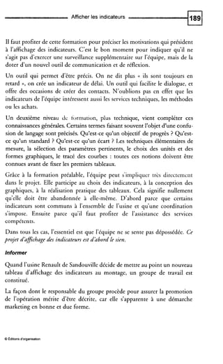Afficher les indicateurs
I1 faut profiter de cette formation pour préciser les motivations qui président
à l’affichage des indicateurs. C’est le bon moment pour indiquer qu’il ne
s’agit pas d’exercer une surveillance supplémentaire sur l’équipe, mais de la
doter d’un nouvel outil de communication et de réflexion.
Un outil qui permet d’être précis. On ne dit plus (( ils sont toujours en
retard », on crée un indicateur de délai. Un outil qui facilite le dialogue, et
offre.des occasions de créer des contacts. N’oublions pas en effet que les
indicateurs de l’équipe intéressent aussi les services techniques, les méthodes
ou les achats.
Un deuxième niveau de formation, plus technique, vient compléter ces
connaissances générales.Certains termes faisant souvent l’objet d’une confu-
sion de langage sont précisés. Qu’est-ce qu’un objectif de progrès ? Qu’est-
ce qu’un standard ? Qu’est-ce qu’un écart ? Les techniques élémentaires de
mesure, la sélection des paramètres pertinents, le choix des unités et des
formes graphiques, le tracé des courbes : toutes ces notions doivent être
connues avant de fixer les premiers tableaux.
Grâce à la formation préalable, l’équipe peut s’impliquer trks directeniciit
dans le projet. Elle participe au choix des indicateurs, à la conception des
graphiques, à la réalisation pratique des tableaux. Cela signifie nullement
qu’elle doit être abandonnée à elle-même. D’abord parce que certains
indicateurs sont communs à l’ensemble de l’usine et qu’une coordination
s’impose. Ensuite parce qu’il faut profiter de l’assistance des services
compétents.
Dans tous les cas, l’essentiel est que l’équipe ne se sente pas dépossédée. Ce
projet d’aficbage des indicateurs est d’abord Le sien.
Informer
Quand l’usine Renault de Sandouville décide de mettre au point un nouveau
tableau d’affichage des indicateurs au montage, un groupe de travail est
constitué.
La façon dont le responsable du groupe procède pour assurer la promotion
de l’opération mérite d’être décrite, car elle s’apparente à une démarche
marketing en bonne et due forme.
O Editionsd‘organisation
 