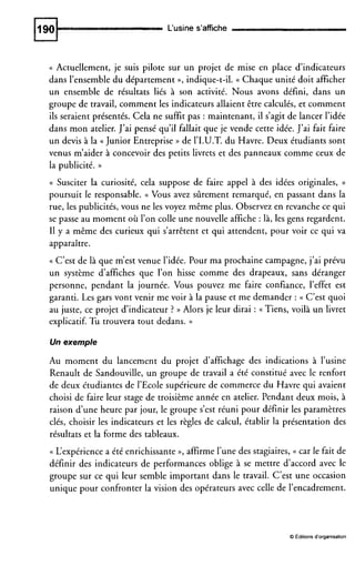 L‘usine s’affiche
(( Actuellement, je suis pilote sur un projet de mise en place d’indicateurs
dans l’ensemble du département », indique-t-il. (( Chaque unité doit afficher
un ensemble de résultats liés à son activité. Nous avons défini, dans un
groupe de travail, comment les indicateurs allaient être calculés, et comment
ils seraient présentés. Cela ne suffit pas : maintenant, il s’agit de lancer l’idée
dans mon atelier. J’ai pensé qu’il fallait que je vende cette idée. J’ai fait faire
un devis à la ((JuniorEntreprise )) de l’I.U.T.du Havre. Deux étudiants sont
venus m’aider à concevoir des petits livrets et des panneaux comme ceux de
la publicité. ))
(( Susciter la curiosité, cela suppose de faire appel à des idées originales, ))
poursuit le responsable. (( Vous avez sûrement remarqué, en passant dans la
rue, les publicités, vous ne les voyez même plus. Observez en revanche ce qui
se passe au moment où l’on colle une nouvelle affiche : là, les gens regardent.
I1 y a même des curieux qui s’arrêtent et qui attendent, pour voir ce qui va
apparaître.
(( C’est de là que m’est venue l’idée. Pour ma prochaine campagne, j’ai prévu
un système d’affiches que l’on hisse comme des drapeaux, sans déranger
personne, pendant la journée. Vous pouvez me faire confiance, l’effet est
garanti. Les gars vont venir me voir à la pause et me demander : (( C’est quoi
au juste, ce projet d’indicateur ? )) Alors je leur dirai : (( Tiens, voilà un livret
explicatif. Tu trouvera tout dedans. ))
Un exemple
Au moment du lancement du projet d’affichage des indications à l’usine
Renault de Sandouville, un groupe de travail a été constitué avec le renfort
de deux étudiantes de 1’Ecolesupérieure de commerce du Havre qui avaient
choisi de faire leur stage de troisième année en atelier. Pendant deux mois, à
raison d’une heure par jour, le groupe s’est réuni pour définir les paramètres
clés, choisir les indicateurs et les règles de calcul, établir la présentation des
résultats et la forme des tableaux.
(( L‘expérience a été enrichissante », affirme l’une des stagiaires, (( car le fait de
définir des indicateurs de performances oblige à se mettre d’accord avec le
groupe sur ce qui leur semble important dans le travail. C’est une occasion
unique pour confronter la vision des opérateurs avec celle de l’encadrement.
O Éditions d’organisation
 