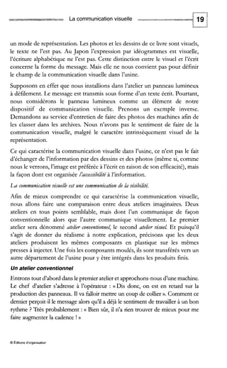 La communication visuelle d-*iiir*rsai
un mode de représentation. Les photos et les dessins de ce livre sont visuels,
le texte ne l’est pas. Au Japon l’expression par idéogrammes est visuelle,
l’écriture alphabétique ne l’est pas. Cette distinction entre le visuel et l’écrit
concerne la forme du message. Mais elle ne nous convient pas pour définir
le champ de la communication visuelle dans l’usine.
Supposons en effet que nous installions dans l’atelier un panneau lumineux
à défilement. Le message est transmis sous forme d’un texte écrit. Pourtant,
nous considérons le panneau lumineux comme un élément de notre
dispositif de communication visuelle. Prenons un exemple inverse.
Demandons au service d’entretien de faire des photos des machines afin de
les classer dans les archives. Nous n’avons pas le sentiment de faire de la
communication visuelle, malgré le caractère intrinsèquement visuel de la
représentation.
Ce qui caractérise la communication visuelle dans l’usine, ce n’est pas le fait
d’échanger de l’information par des dessins et des photos (même si, comme
nous le verrons, l’image est préférée à l’écrit en raison de son efficacité),mais
la façon dont est organisée L’accessibilité à l’information.
Lu communicutionvimelle est une communicution de lu viJibiLté.
Afin de mieux comprendre ce qui caractérise la communication visuelle,
nous allons faire une comparaison entre deux ateliers imaginaires. Deux
ateliers en tous points semblable, mais dont l’un communique de façon
conventionnelle alors que l’autre communique visuellement. Le premier
atelier sera dénommé atelier conventionnel,le second atelier vist/el. Et puisqu’il
s’agit de donner du réalisme à notre explication, précisons que les deux
ateliers produisent les mêmes composants en plastique sur les mêmes
presses à injecter.Une fois les composants moulés, ils sont transférés vers un
autre département de l’usine pour y être intégrés dans les produits finis.
Un atelier conventionnel
Entrons tout d’abord dans le premier atelier et approchons-nousd’unemachme.
Le chef d’atelier s’adresse à l’opérateur : «Dis donc, on est en retard sur la
production des panneaux. I1va falioir mettre un coup de collier ». Comment ce
dernier perçoit-il le message alors qu’ii a déjà le sentiment de travailler à un bon
rythrne ? Très probablement :G Bien sûr, il n’a rien trouver de mieux pour me
faire augmenter la cadence ! D
O Editions d‘organisation
 