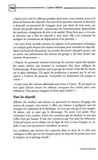 L‘usine s’affiche
(( Après avoir testé les tableaux pendant deux mois, nous sommes venus à la
phase de fixation des objectifs. Au cours d’une première réunion, la direction
a demandé au personnel de s’engager, pour une durée de trois mois, sur
chacun des grands objectifs : maintenance de l’environnement, disponibilité
des machines, changement de série et de qualité. Notez bien que ce n’est pas
la direction qui a fixé les objectifs à trois mois. Elle s’est contentée de
souligner les orientations du département et les priorités. ))
(( Au cours dune seconde réunion, les régleurs et les prestataires techniques
ont indiqué quels moyens leur étaient nécessaires pour atteindre les objectifs.
Après une heure de discussions, un accord a été trouvé. Quand le projet a été
au point, une présentation des travaux du groupe a été faite devant une
centaine de personnes. ))
(( Depuis, les panneaux suscitent beaucoup de curiosité auprès des équipes
des autres ateliers, qui viennent se renseigner chez leurs collègues de
l’emboutissage. II faut préciser que le groupe de travail a bien fait les choses
sur le plan esthétique. Un agent de production a proposé que le sol soit
repeint à l’endroit du panneau. L‘ensemble est maintenant très propre et
coloré. ))
(( L’autre jour, des visiteurs allemands sont venus à l’usine. Ils ont passé un
bon quart d’heure devant les tableaux, marquant leur intérêt pour cette
réalisation. Vous pouvez imaginer la fierté dans l’atelier ! ))
Fixer les Objectifs
Afficher des résultats sans donner au personnel les moyens dengager des
actions de progrès, cela revient à offrir une balance à quelqu’un sans lui
enseigner les rudiments de la diététique. Ce n’est pas cela qui le fera maigrir.
Et même, cela ne peut que le décourager. En usine c’est pareil. Pour
s’intéresser à des courbes, il faut être convaincu que les résultats ne sont pas
l’effet d’un pur hasard. I1 faut être convaincu que l’on peut les influencer.
L‘objectif inscrit sur le tableau sert de ligne de mire à toute l’équipe, et, au-
delà, à tous ceux qui peuvent contribuer au succès.
Les conditions qui doivent être respectées dans le choix de la cible sont
analogues à celles qui ont été évoquées pour les objectifs de production (voir
le chapitre sur le pilotage visuel) :
O Editions d’organisation
 