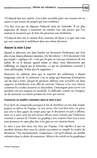 Afficher les indicateurs
JL‘objectif doit être réaliste, c’est-à-dire accessible grâce aux moyens mis en
œuvre et aux actions de progrès qui sont conduites.
JLe but n’est pas de dépasser l’objectif, mais de Idtteindre. I1 est plus
important de réussir à maintenir un résultat (car cela prouve que l’on
maîtrise la situation) que de faire des prouesses sans lendemain.
JL‘objectif doit être le résultat d’un consensus, de façon à ce que tous ceux
qui sont concernés se mobilisent dans une même direction.
Assurer la mise à jour
Quand ce directeur voit dans l’atelier un document d’indicateur qui n’est
plus à jour depuis plusieurs semaines, il le fait enlever : (( Si le document n’est
pas rempli D, explique-t-il, (( c’est que les gens ne sont pas convaincus de son
utilité. Et en le laissant quand même en place, nous démontrons que
l’affichage est imposé par la hiérarchie, ce qui est absolument contraire à
notre philosophie. I1 faut alors le supprimer. ))
Maintenir les tableaux alors que la majorité des utilisateurs a depuis
longtemps cessé de s’y intéresser, c’est un piège que beaucoup d’entreprises
ont du mal à éviter. Quand les premiers tableaux sont accrochés sur leurs
supports, ils bénéficient d u n effet de curiosité. Chacun va les voir, observe
comment les courbes montent ou descendent, s’interrogentpour savoir si le
prochain ciel sera nuageux ou ensoleillé. La difficulté, comme on l’imagine,
est de maintenir cet intérêt pendant les mois qui suivent.
Conserver un maillon volontaire dans la mise ajour
I1 est facile de comprendre pourquoi le fait de distribuer un état déjà rempli,
préparé en dehors de l’équipe, est une erreur. O n croit bien faire, on pense
que cela va faire gagner du temps parce que le document est prêt à afficher,
mais on se prive ainsi du seul moyen efficace pour s’assurer que l’indicateur
continue à susciter de l’intérêt. Le graphique sera toujours bien tenu à jour,
mais personne ne saura plus dire si les gens en ont vraiment besoin.
La mise à jour doit donc être faite par l’équipe. Cela signifie-t-il que ses
membres doivent faire tous les calculs eux-mêmes et remplir la totalité du
document ? Pas nécessairement. L‘important, c’est qu’il subsiste un maillon
volontaire dans la chaîne de traitement. Même si les calculs ou les graphiques
O Éditions d’organisation
 