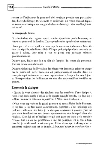 L‘usine s’affiche
sortent de l’ordinateur, le personnel doit toujours prendre une part active
dans l’acte d’affichage. Par exemple en conservant un report manuel depuis
un écran informatique sur un grand tableau. Avantage :si ce maillonfaiblit,
cela se voit.
Le manque du temps
Certains industriels craignent que cette mise à jour fasse perdre beaucoup de
temps au personnel de l’atelier. Cette appréhension appelle deux remarques.
D’une part, c’est vrai qu’il y a beaucoup de nouveaux indicateurs. Mais ils
sont très répartis, très décentralisés. Chaque petite équipe n’en a que trois ou
quatre à suivre. Leur mise à jour ne prend que quelques minutes
quotidiennement.
D’autre part, l’idée que l’on se fait de l’emploi du temps du personnel
d’atelier est en train d’évoluer.
D’autres tâches que la fabrication des pièces sont désormais prises en charge
par le personnel. Cette évolution est particulièrement sensible dans les
entreprises qui s’orientent vers une organisation en équipes. La mise à jour
et l’interprétation des indicateurs est une des responsabilités confiées au
groupe.
Entretenir le dialogue
(( Quand je veux discuter des résultats avec les membres d’une équipe »,
raconte un responsable d’atelier de la société Ernault Toyoda, (( je leur dis :
(( Alors ! comment cela a été aujourd’hui ? Allons voir le tableau ! ))
(( Nous nous approchons du grand panneau où sont affichés les indicateurs.
Je me tais. Je ne fais aucun commentaire. Justement, c’est l’avantage des
tableaux : s’ils sont bien faits, je ne dois pas m’exprimer lepremier. J’attend
que mon interlocuteur me donne spontanément son interprétation des
résultats. C’est lui qui m’explique ce qui s’est passé au cours de la semaine
écoulée. S’il y a eu des problèmes, il me dit pourquoi. Et si cela a bien
marché, je lui demande aussi pourquoi. I1 faut éviter que le dialogue ne se
concentre toujours que sur les ennuis. Ilfaut aussiparler de ce qui va bien. ))
O Éditions d’organisation
 