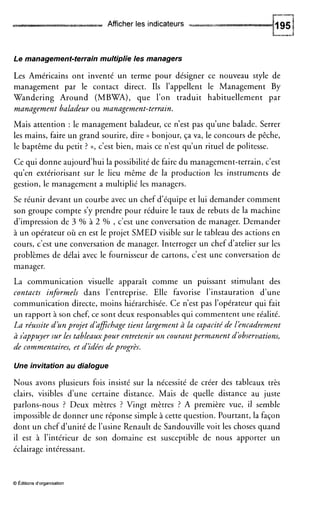 Afficher les indicateurs
Le management-terrain multiplie les managers
Les Américains ont inventé un terme pour désigner ce nouveau style de
management par le contact direct. Ils l’appellent le Management By
Wandering Around (MBWA), que l’on traduit habituellement par
management baladeur ou management-terrain.
Mais attention : le management baladeur, ce n’est pas qu’une balade. Serrer
les mains, faire un grand sourire, dire (( bonjour, ça va, le concours de pêche,
le baptême du petit ? »,c’est bien, mais ce n’est qu’un rituel de politesse.
Ce qui donne aujourd’hui la possibilité de faire du management-terrain, c’est
qu’en extériorisant sur le lieu même de la production les instruments de
gestion, le management a multiplié les managers.
Se réunir devant un courbe avec un chef d’équipe et lui demander comment
son groupe compte s’y prendre pour réduire le taux de rebuts de la machine
d’impression de 3 Yo à 2 % , c’est une conversation de manager. Demander
à un opérateur où en est le projet SMED visible sur le tableau des actions en
cours, c’est une conversation de manager. Interroger un chef d’atelier sur les
problèmes de délai avec le fournisseur de cartons, c’est une conversation de
manager.
La communication visuelle apparaît comme un puissant stimulant des
contacts informels dans l’entreprise. Elle favorise l’instauration d’une
communication directe, moins hiérarchisée. Ce n’est pas l’opérateur qui fait
un rapport à son chef, ce sont deux responsables qui commentent une réalité.
La réussite d’un projet d’dficbage tient Largement à la capacité de léncadrement
à s’dppuyersur Les tableauxpour entretenir un courantpermanentd’observations,
de commentaires,et d’idées deprogrès.
Une invitation au dialogue
Nous avons plusieurs fois insisté sur la nécessité de créer des tableaux très
clairs, visibles d’une certaine distance. Mais de quelle distance au juste
parlons-nous ? Deux mètres ? Vingt mètres ? A première vue, il semble
impossible de donner une réponse simple à cette question. Pourtant, la façon
dont un chef d’unité de l’usine Renault de Sandouville voit les choses quand
il est à l’intérieur de son domaine est susceptible de nous apporter un
éclairage intéressant.
O Editions d’organisation
 