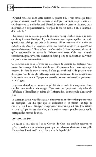 L‘usine s’affiche
(( Quand vous êtes dans votre section », précise-t-il, t( vous savez que toute
personne passant dans l’allée -visiteur, collègue, direction -peut voir si la
courbe monte ou si elle descend. Toutefois,vue d’une certaine distance, cette
information n’est pas suffisante. Pourquoi la courbe monte-t-elle ? Pourquoi
descend-elle ?
(( Le passant qui se pose ce genre de question va s’approcher, parce que cette
courbe qui monte l’intrigue. Il y a de bonnes chances pour qu’il ait envie de
questionner celui qui est près de la courbe. Où en êtes-vous dans leplan de
réduction des de$uts ? Comment avez-vous réussi à améliorer la qualité des
approvisionnements ? Lhbsentéisme est-il en baisse ? C’est important de savoir
qu’un responsable va nouer le dialogue avec vous. Cela vous stimule
terriblement pour avoir sur chaque sujet un point de vue clair, et surveiller
en permanence vos résultats. ))
Ce commentaire nous informe sur la distance de lisibilité des tableaux. Une
partie du message doit être visible de suffisamment loin pour ceux qui
passent. Et dans le même temps, il n’est pas souhaitable de pouvoir tout
distinguer. Car le but de l’affichage n’est pas seulement de transmettre une
information, comme à l’époque du contrôle externe, mais aussi de provoquer
un dialogue.
Le passant doit donc apercevoir ce qui lui donne envie de se rapprocher. Une
courbe, une couleur, un nuage. C’est une des propriétés originales de
l’affichage : l’insuffisance même de l’information donne envie d’en savoir
plus.
La communication visuelle apparaît ainsi comme une invitation permanente
au dialogue. Un dialogue qui se concrétise si le passant engage la
conversation. Ou un dialogue imaginaire entre celui qui est dans le territoire
et celui qui passe sans rien dire, mais qui se sentent proches parce qu’ils
partagent les mêmes données.
Un scoop par jour
Un agent de maîtrise de l’usine Citroën de Caen me confiait récemment
qu’en cherchant une solution pour que les tableaux deviennent un pôle
d’attraction il avait redécouvert les vertus de la publicité.
O Éditionsd‘organisation
 