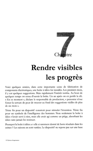 Rendre visibles
les progrès
Voici quelques années, dans cette importante usine de fabrication de
composants électroniques, une boîte à idées fut installée. Les premiers mois,
il y eut quelques suggestions. Mais rapidement l’intérêt tomba. Au bout de
quelques temps on cessa d’ouvrir la boîte. Un an après on en perdit la clé.
G En ce moment », déclare le responsable de production, (( personne n’ose
forcer la serrure de peur de trouver au fond des suggestions vieilles de plus
de six mois ».
Triste fin pour un dispositif construit pour stimuler l’invention. Triste fin
pour un symbole de l’intelligence des hommes. Non seulement la boîte à
idées n’avait servi à rien, mais elle avait agi comme un piège, absorbant les
idées sans jamais les restituer.
Pourquoi la boîte à idées a-t-elle si rarement donné de bons résultats dans les
usines ? Les raisons en sont variées. Le dispositif ne repose pas sur une base
O 8diuons d‘organisation
 