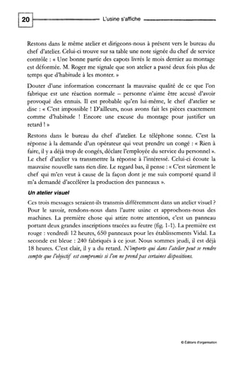 L‘usine s’affiche
Restons dans le même atelier et dirigeons-nous à présent vers le bureau du
chef d’atelier. Celui-ci trouve sur sa table une note signée du chef de service
contrôle : (( Une bonne partie des capots livrés le mois dernier au montage
est déformée. M. Roger me signale que son atelier a passé deux fois plus de
temps que d’habitude à les monter. ))
Douter d’une information concernant la mauvaise qualité de ce que l’on
fabrique est une réaction normale - personne n’aime être accusé d’avoir
provoqué des ennuis. I1 est probable qu’en lui-même, le chef d’atelier se
dise : (( C’est impossible ! D’ailleurs, nous avons fait les pièces exactement
comme d’habitude ! Encore une excuse du montage pour justifier un
retard ! B
Restons dans le bureau du chef d’atelier. Le téléphone sonne. C’est la
réponse à la demande d’un opérateur qui veut prendre un congé : (( Rien à
faire, il y a déjà trop de congés, déclare l’employée du service du personnel ».
Le chef d’atelier va transmettre la réponse à l’intéressé. Celui-ci écoute la
mauvaise nouvelle sans rien dire. Le regard bas, il pense :(( C’est sûrement le
chef qui m’en veut à cause de la façon dont je me suis comporté quand il
m’a demandé d’accélérer la production des panneaux ».
Un atelier visuel
Ces trois messages seraient-ils transmis différemment dans un atelier visuel ?
Pour le savoir, rendons-nous dans l’autre usine et approchons-nous des
machines. La première chose qui attire notre attention, c’est un panneau
portant deux grandes inscriptions tracées au feutre (fig. 1-1).La première est
rouge : vendredi 12 heures, 650 panneaux pour les établissements Vidal. La
seconde est bleue : 240 fabriqués à ce jour. Nous sommes jeudi, il est déjà
18 heures. C’est clair, il y a du retard. N’importe gai dans I’atekerpeatse rendre
compte pie I’objctif est conpromissi I’on neprendpas certainesdispositions.
O Éditions d‘organisation
 