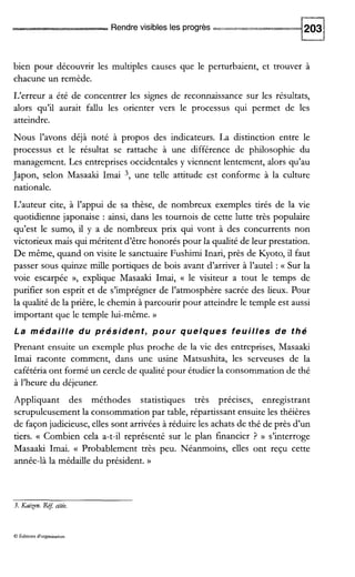 Rendrevisibles les progrès -*-
bien pour découvrir les multiples causes que le perturbaient, et trouver à
chacune un remède.
L‘erreur a été de concentrer les signes de reconnaissance sur les résultats,
alors qu’il aurait fallu les orienter vers le processus qui permet de les
atteindre.
Nous l’avons déjà noté à propos des indicateurs. La distinction entre le
processus et le résultat se rattache à une différence de philosophie du
management. Les entreprises occidentales y viennent lentement, alors qu’au
Japon, selon Masaaki Imai 3, une telle attitude est conforme à la culture
nationale.
L‘auteur cite, à l’appui de sa thèse, de nombreux exemples tirés de la vie
quotidienne japonaise : ainsi, dans les tournois de cette lutte très populaire
qu’est le sumo, il y a de nombreux prix qui vont à des concurrents non
victorieux mais qui méritent d’être honorés pour la qualité de leur prestation.
De même, quand on visite le sanctuaire Fushimi Inari, près de Kyoto, il faut
passer sous quinze mille portiques de bois avant d’arriver à l’autel : Sur la
voie escarpée », explique Masaaki Imai, (( le visiteur a tout le temps de
purifier son esprit et de s’imprégner de l’atmosphère sacrée des lieux. Pour
la qualité de la prière, le chemin à parcourir pour atteindre le temple est aussi
important que le temple lui-même. D
La médaille du président, pour quelques feuilles de thé
Prenant ensuite un exemple plus proche de la vie des entreprises, Masaaki
Imai raconte comment, dans une usine Matsushita, les serveuses de la
cafétéria ont formé un cercle de qualité pour étudier la consommation de thé
à l’heure du déjeuner.
Appliquant des méthodes statistiques très précises, enregistrant
scrupuleusement la consommation par table, répartissant ensuite les théières
de façon judicieuse, elles sont arrivées à réduire les achats de thé de près d’un
tiers. (( Combien cela a-t-il représenté sur le plan financier ? )) s’interroge
Masaaki Imai. (( Probablement très peu. Néanmoins, elles ont reçu cette
année-là la médaille du président. N
3. f i x e n . R$ citée.
O Édiuons d‘organisauon
 