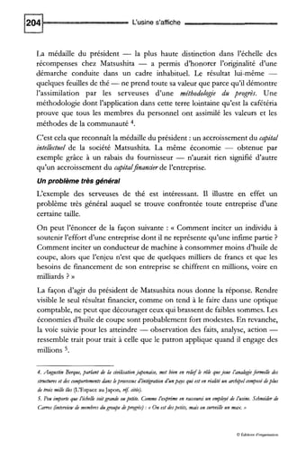 L‘usine s’affiche
La médaille du président - la plus haute distinction dans l’échelle des
récompenses chez Matsushita - a permis d’honorer l’originalité d’une
démarche conduite dans un cadre inhabituel. Le résultat lui-même -
quelques feuilles de thé -ne prend toute sa valeur que parce qu’il démontre
l’assimilation par les serveuses d’une méthodologie dtl progrès. Une
méthodologie dont l’application dans cette terre lointaine qu’est la cafétéria
prouve que tous les membres du personnel ont assimilé les valeurs et les
méthodes de la communauté 4.
C’est cela que reconnaît la médaille du président :un accroissement du capital
intellectgel de la société Matsushita. La même économie - obtenue par
exemple grâce à un rabais du fournisseur - n’aurait rien signifié d’autre
qu’un accroissement du capitaljnancierde l’entreprise.
Un problème très général
L’exemple des serveuses de thé est intéressant. Il illustre en effet un
problème très général auquel se trouve confrontée toute entreprise d’une
certaine taille.
On peut l’énoncer de la façon suivante : (( Comment inciter un individu à
soutenir l’effort d’une entreprise dont il ne représente qu’une infime partie ?
Comment inciter un conducteur de machine à consommer moins d’huile de
coupe, alors que l’enjeu n’est que de quelques milliers de francs et que les
besoins de financement de son entreprise se chiffrent en millions, voire en
milliards ? N
La façon d’agir du président de Matsushita nous donne la réponse. Rendre
visible le seul résultat financier, comme on tend à le faire dans une optique
comptable, ne peut que décourager ceux qui brassent de faibles sommes.Les
économies d’huile de coupe sont probablement fort modestes. En revanche,
la voie suivie pour les atteindre -observation des faits, analyse, action -
ressemble trait pour trait à celle que le patron applique quand il engage des
millions 5.
4. Augustin Berque,parhnt de la cidisationjaponaise, met bien en reh$ le &le quejoue l’analogieformelle des
smctures et des comportementsdans lepmcessus d’intégrationd’unpays qui est en réalitéun archipelcomposédeplus
de trois mille îles (L’Espace auJapon, réj citée).
5. Peu importe que l’échelle soitgrande oupetite. Comme l’exprime en raccourci un e$dOyé de L’usine. Schneider de
Cams (ïntervièwde membresdugroupedepmgrès):t On est despetits, mais on surveille un m u . >>
0 Éditions d‘orpnisauon
 