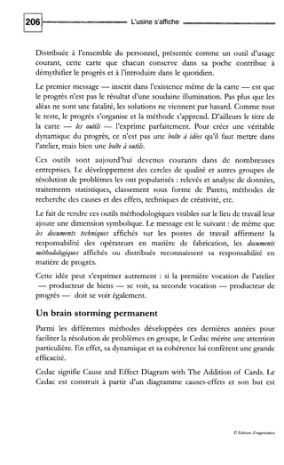 L‘usine s’affiche
-
Distribuée à l’ensemble du personnel, présentée comme un ouul d’usage
courant, cette carte que chacun conserve dans sa poche contribue à
démythifier le progrès et à l’introduire dans le quotidien.
Le premier message -inscrit dans l’existence même de la carte -est que
le progrès n’est pas le résultat d’une soudaine illumination. Pas plus que les
aléas ne sont une fatalité, les solutions ne viennent par hasard. Comme tout
le reste, le progrès s’organise et la méthode s’apprend. D’ailleurs le titre de
la carte - les ontils - l’exprime parfaitement. Pour créer une véritable
dynamique du progrès, ce n’est pas une boite à idées qu’il faut mettre dans
l’atelier, mais bien une boite à ontilS.
Ces outils sont aujourd’hui devenus courants dans de nombreuses
entreprises. Le développement des cercles de qualité et autres groupes de
résolution de problèmes les ont popularisés : relevés et analyse de données,
traitements statistiques, classement sous forme de Pareto, méthodes de
recherche des causes et des effets, techniques de créativité, etc.
Le fait de rendre ces outils méthodologiques visibles sur le lieu de travail leur
ajoute une dimension symbolique. Le message est le suivant : de même que
les docnments techniqzles affichés sur les postes de travail affirment la
responsabilité des opérateurs en matière de fabrication, les docnments
méthodologiques affichés ou distribués reconnaissent sa responsabilité en
matière de progrès.
Cette idée peut s’exprimer autrement : si la première vocation de l’atelier
-producteur de biens - se voit, sa seconde vocation - producteur de
progrès - doit se voir également.
Un brain storming permanent
Parmi les différentes méthodes développées ces dernières années pour
faciliter la résolution de problèmes en groupe, le Cedac mérite une attention
particulière. En effet, sa dynamiqueet sa cohérence lui confèrent une grande
efficacité.
Cedac signifie Cause and Effect Diagram with The Addition of Cards. Le
Cedac est construit à partir d’un diagramme causes-effets et son but est
O Édioons d‘organisauon
 